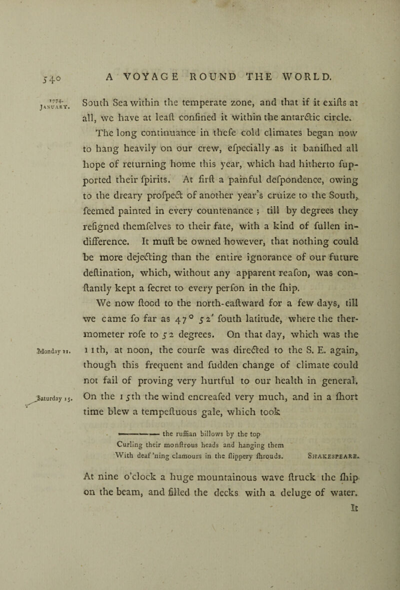 / 5*40 I77+- J'lNLfARY. Monday ii, Saturday 15. A'VOYAGE ROUND THE WORLD. South Sea within the temperate zone, and that if it exifts at all, vve have at lead; confined it within the antardlic circle* The long continuance in thefe cold climates began now to hang heavily on our crew, efpecially as it baniQied all hope of returning home this year, which had hitherto fup- ported their fpirits. At firft a painful defpondence, owing to the dreary profpedl of another year’s cruize to the South,, feemed painted in every countenance ; till by degrees they refigned themfelves to their fate, with a kind of fullen in¬ difference. It muft be owned however, that nothing could be more dejedling than the entire ignorance of our future deftination, which, without any apparent reafon, was con- flantly kept a fecret to every perfon in the (hip. We now flood to the north-eaflward for a few days, till we came fo far as 47° 52' fouth latitude, where the ther¬ mometer rofe to 5*2 degrees. On that day, which was the 1 I th, at noon, the courfe was diredled to the S. E. again^ though this frequent and fudden change of climate could not fail of proving very hurtful to our health in general. On the I 5th the wind encreafed very much, and in a fliort time blew a tempefluous gale, which took — . the ruffian billows by the top Curling their monftrous heads and hanging them ’With deaf’ning clamours in the flippery fhrouds. Shakespeare.. At nine o’clock a huge mountainous wave flruck the fliip on the beam, and filled the decks with a deluge of water. It