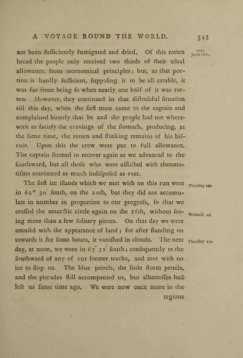 not been fufficiently fumigated and dried. Of this rotten bread the people only received two thirds of their ufual allowance, from^ oeconomical principlesbut, as that por¬ tion is hardly fuflicient, fuppofing it to be all eatable, it v^as far from being fo when nearly one half of it was rot¬ ten. How'ever, they continued in that diilrefsful fituation till this day, when the firft mate came to the captain and complained bitterly that he and the people had not where¬ with to fatisfy the cravings of the domach, producing, ,at the fame time, the rotten'and {linking remains of his bif- cuit. Upan this the crew were put to full allowance. The captain feemed to recover again as we advanced to the fouthward, but all thofe who were afflidled with rheuma^ tifms continued as much indifpofed as ever. The firft ice iflands which we met with on this run were in 62® 30' fouth, on the 20th, but they did not accumu¬ late in number in proportion to our progrefs,, fo that we crofifed the antarctic circle again on the 26th, without fee¬ ing more than a few folitary pieces. On that day we were amufed with the appearance of land j for after ftanding on towards it for fome hours, it vaniflied in clouds. The next day, at noon, we were in 6 7“ fouth j confequently to the fouthward of any of our former tracks, and met with no ice to flop us. The blue petrels, the little ftorm petrels,, and the pintadas ftill accompanied’ us, but albatrofifes hadi left us fome time ago. We were now once more in the^ regions 1773- jAN-UA»y. Thurfday Wednefd.