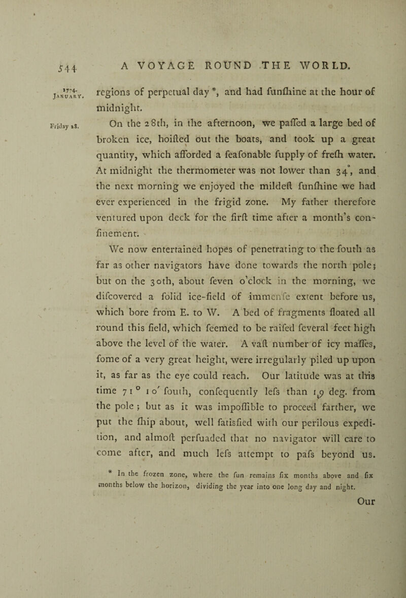 >7?4' January. Friday a8. regions of perpetual day *, and had funfliine at the hour of midnight. On the 28 th, in the afternoon, we pafTed a large bed of broken ice, hoifted out the boats, and took up a great quantity, which afforded a feafonable fupply of frefh water. At midnight the thermometer was not lower than 34°, and the next morning we enjoyed the mildeft funfliine we had ever experienced in the frigid zone. My father therefore ventured upon deck for the firfl time after a month’s con¬ finement. ' We now entertained hopes of penetrating to the fouth as far as other navigators have done towards the north pole; but on the 30th, about feven o’clock in the morning, we difeovered a folid ice-field of -immenfe extent before us, . f which bore from E. to W. A bed of fragments floated all round this field, which feemed to be raifed feveral feet high above the level of the water. A vafl number of icy mafles, fome of a very great height, were irregularly piled up upon it, as far as the eye could reach. Our latitude was at tliis time 71° I o' fouth, confequently lefs than deg. from the pole ; but as it was impoflible to proceed farther, we put the fliip about, well fatisfied with our perilous expedi¬ tion, and alrnofl: perfuaded that no navigator will care to ■ ^ come after, and much lefs attempt to pafs beyond us. * In the frozen zone, where the fun remains fix months above and fix months below the horizon, dividing the year into one long day and night. Our