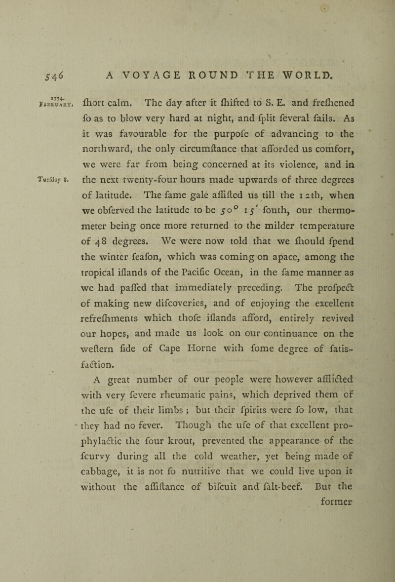 1 S4^ 177+. Fibruary* Tuefday 8, A VOYAGE ROUND THE WORLD. fliort calm. The day after it fliifted to S. E. and frefliened fo as to blow very hard at night, and fplit feveral fails. As it was favourable for the purpofe of advancing to the northward, the only circumftance that afforded us comfort, we were far from being concerned at its violence, and in the next twenty-four hours made upwards of three degrees of latitude. The fame gale ailifted us till the 12th, when we obferved the latitude to be 50^ 15' fouth, our thermo¬ meter being once more returned to the milder temperature of 48 degrees. We were now told that we fliould fpend the winter feafon, which was coming on apace, among the tropical iflands of the Pacific Ocean, in the fame manner as we had paffed that immediately preceding. The profpecT of making new difcoveries, and of enjoying the excellent refrefhments which thofe iflands afford, entirely revived our hopes, and made us look on our continuance on the weflern fide of Cape Horne with fome degree of fatis- fatflion. A great number of our people were however affiifled' with very fevere rheumatic pains, which deprived them of the ufe of their limbs ; but their fpirits were fo low, that they had no fever. Though the ufe of that excellent pro- phyladic the four krour, prevented the appearance- of the fcurvy during all the cold weather, yet being made of cabbage, it is not fo nutritive that we could live upon it without the affiflance of bifcuit and fait-beef. But the former
