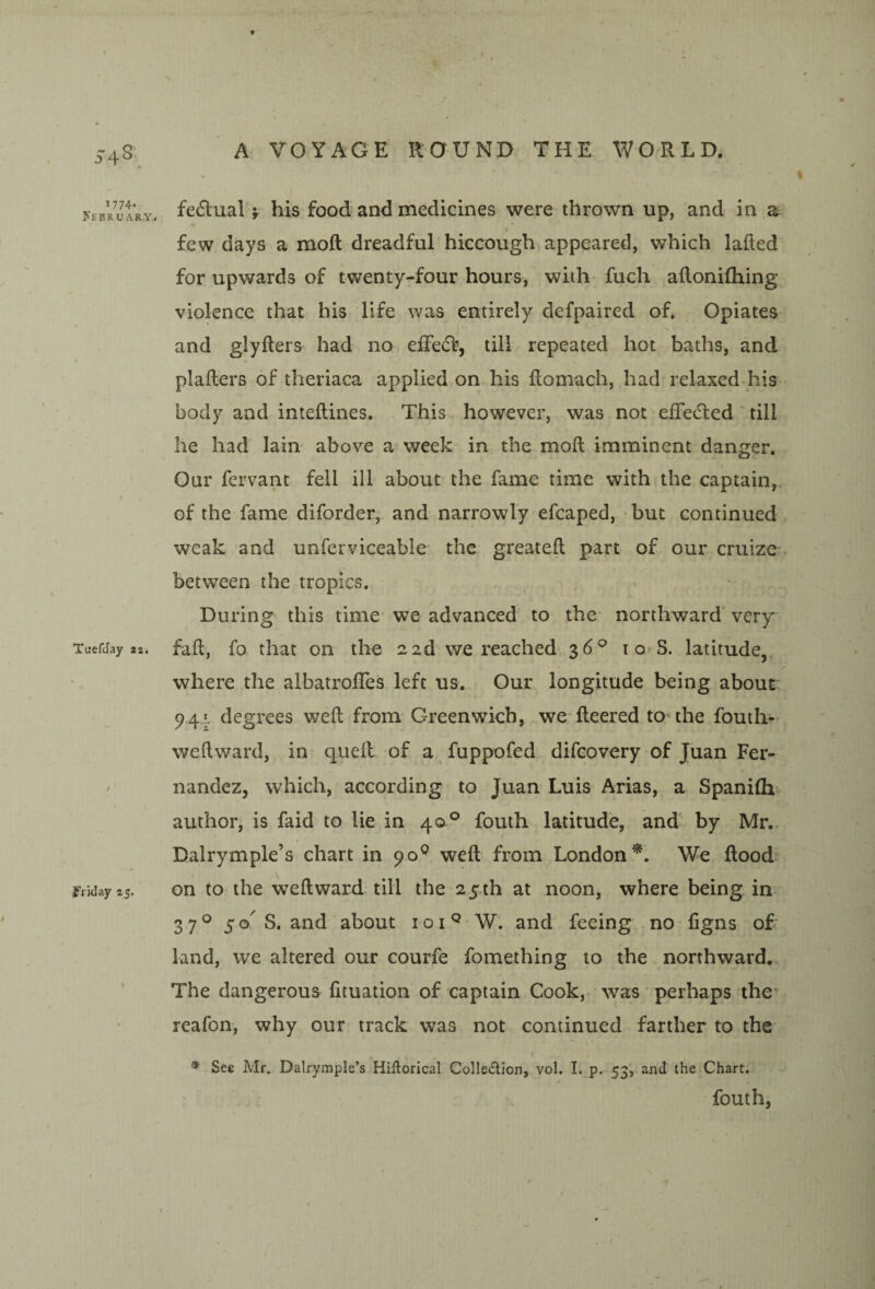S^s 1774- yEBR-UARY, TuefJay zi. f rid ay 25. ♦ A VOYAGE ROUND THE WORLD. feftual V his food and medicines were thrown up, and in a \ few days a moft dreadful hiccough appeared, which lafted for upwards of twenty-four hours, with fuch ailonifliing violence that his life was entirely defpaired of. Opiates s and glyfters had no eiFe(5f, till repeated hot baths, and plallers of theriaca applied on his ftomach, had relaxed his- body and inteftines. This however, was not efFetfled till he had lain- above a week in the moft imminent danger. Our fervant fell ill about the fame time with the captain,, of the fame diforder, and narrowly efcaped, but continued weak and unferviceable the greateft part of our cruize between the tropics. During this time* we advanced to the northward’very faft, fo that on the 22d we reached-36^ i o? S. latitude, where the albatrolTes left us. Our longitude being about 941 degrees weft from= Greenwich, we fteered to the fouili- weftward, in queft of a fuppofed difeovery of Juan Fer¬ nandez, which, according to Juan Luis Arias, a Spanifli^ author, is faid to lie in 40° fouth latitude, and' by Mr.. / Dalrymple’s chart in 90® weft from London^. We flood on to the weft ward till the 2 5.th at noon, where being in 37® 50^ S. and about 10W. and feeing no figns oft land, we altered our courfe fomething to the northward,. The dangerous fituation of captain Cook,, was' perhaps the* reafon, why our track was not continued farther to the I ^ See Mr. Dalrymple’s Hiftorical Collection, vol. I. p. 53, and the Chart. fouth,