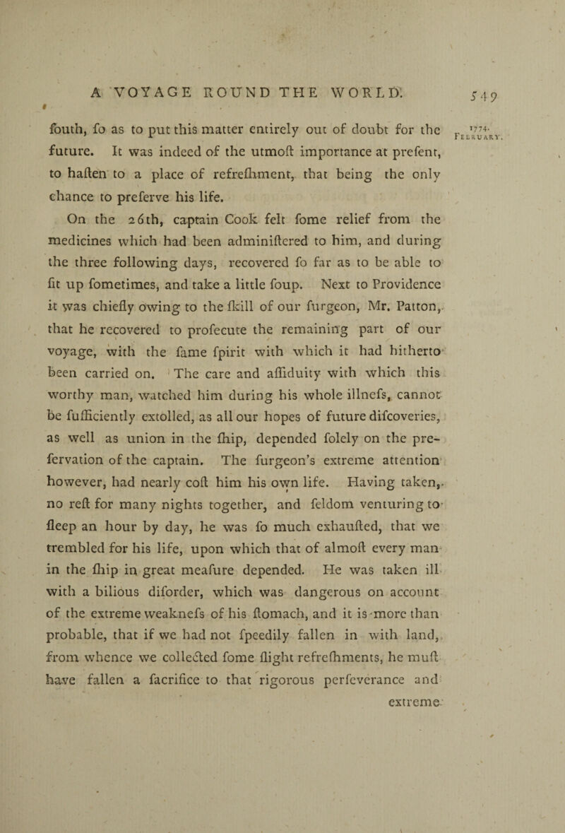 I fbuth, fo as to put this matter entirely out of doubt for the future. It was indeed of the utmoft importance at prefenr, to haften' to a place of refrefliment, that being the only chance to preferve his life. On the 26 th, captain Cook felt forae relief from the medicines which had been adminiftered to him, and during the three following days, recovered fo far as to be able to- fit up fometimes, and take a little foup. Next to Providence it vvas chiefly owing to the fldll of our furgeon, Mr. Patton,. . that he recovered to profecute the remaining part of our voyage, with the fame fpirit with which it had hitherto* been carried on. ^ The care and affiduity with which this worthy man, watched him during his whole illnefs, cannoc be fufHciently extolled, as all our hopes of future difcoveries, as well as union in the fhip, depended folely on the pre- fervation of the captain. The furgeon’s extreme attention* however, had nearly cofl; him his own life. Having taken,, no reft for many nights together, and feldom venturing to* fleep an hour by day, he was fo much exhaufted, that we trembled for his life, upon which that of almoft every man^ in the fliip in great meafure depended. He was taken ilL with a bilious diforder, which was dangerous on account- of the extreme vveaknefs of his ftomach, and it is-morcthan- probable, that if we had not fpeedily fallen in with land,, from whence we collected fome flight refrefhments, he muft^ have fallen a facrifice to that rigorous perfeverance and: i'4 9 1774- FeERUARY. extreme'