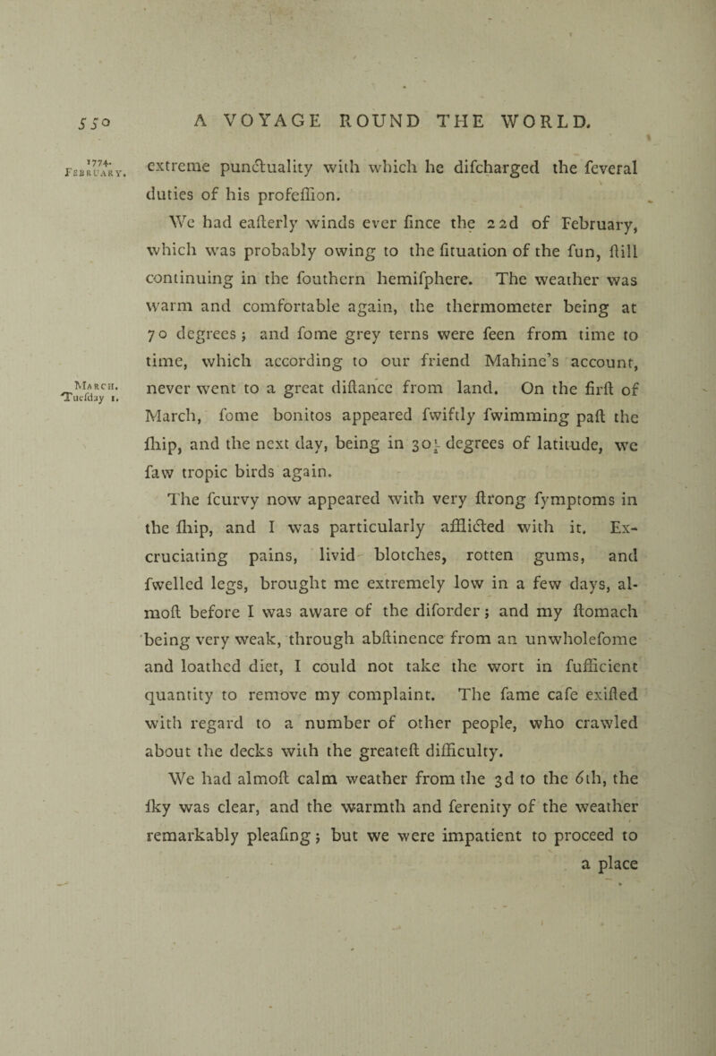 SSo I77+- fEBRUARY. Ma RCH. Tuefday i. A VOYAGE ROUND THE WORLD, extreme punctuality with wliicii he difcharged the feveral V duties of his profeffion. We had eaflerly winds ever fince the 2 2d of February, which was probably owing to the fituation of the fun, Hill continuing in the fouthern hemifphere. The weather was warm and comfortable again, the thermometer being at 70 degrees; and fome grey terns were feen from time to time, which according to our friend Mahine’s account, never went to a great diftancc from land. On the firft of March, fome bonitos appeared fwiftly fwimming paft the lliip, and the next day, being in 30l degrees of latitnde, we faw tropic birds again. The fcurvy now appeared with very flrong fymptoms in the fliip, and I was particularly afUidted with it. Ex¬ cruciating pains, livid- blotches, rotten gums, and fwelled legs, brought me extremely low in a few days, al- mofl before I was aware of the diforder; and my ftomach 'being very weak, through abftinence from an unwholefome and loathed diet, I could not take the wort in fufficient quantity to remove my complaint. The fame cafe exiHed with regard to a number of other people, who crawled about the decks with the greateft difficulty. We had almoH calm weather from the 3d to the 6th, the Iky was clear, and the warmth and ferenity of the weather remarkably pleafing; but we were impatient to proceed to . a place i