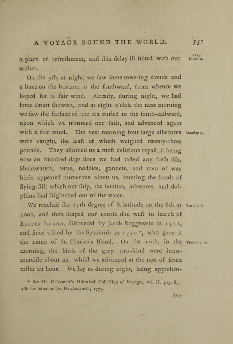 / A VOYAGE ROUND THE WORLD.. 4^ 9 a place of refrefliment, and this delay ill fuited with our wiflies. On the 3“th, at night, we faw fome towering clouds and a haze on the horizon to the fouthward, from whence we hoped for a .fair wind. Already, during night, we had fome fmart fliowers, and at eight o’clok the next morning we faw the furface of the fea curled to the fouth-eallward, upon which we trimmed our fails, and advanced again with a fair wind. The next morning four large albecores were caught, the leafl of which weighed twenty-three pounds. They afforded us a mofl delicious repaft, it being now an hundred days fince we had tailed any frefli fifh. Shearwaters, terns, noddies, gannets,' and men of war birds appeared numerous about us, hunting the dioals of flying-fifli which our fliip, the bonitos, albecores, and dol¬ phins had frightened out of the water. We reached the 27 th degree of S. latitude on the 8th at noon, and then fliaped our courfe due weft in fearch of Easter Island, difcovered by Jacob Roggewein in 1722, and fince vifited by the Spaniards in 1770*, who gave it the name of St. Charles’s Ifland. On the loth, in the morning, the birds of the grey tern-kind were innu¬ merable about us, whilft we advanced at the rate of feven miles an hour. We lay to during night, being apprehen- * See Mr. Dalrymple’s Hiftorical Colleflion of Voyages, vol. II, pag. 85;. alfo his ktter to Dr. Hawkef'A^orth, 1773. five 1774. March. Monday 7. Tiiefday 8. Tliurfday lo. V