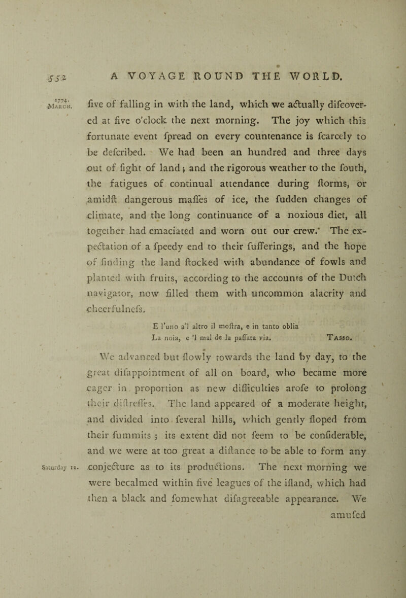 -^ss^ J774- March. Saturday iz. A VOYAGE ROUND THE WORLD. five of falling in with the land, which we atflually difcover- ed at five o’clock the next morning. The joy which this / fortunate event fpread on every countenance is fcarcely to be defcribed. We had been an hundred and three days out of fight of land j and the rigorous weather to the fouth, the fatigues of continual attendance during fiorms, or amidfl; dangerous mafiTes of ice, the fudden changes of » climate, and the long continuance of a noxious diet, all together had emaciated and worn out our crew.* The,ex¬ pectation of a fpeedy end to their fufferings, and the hope of finding the land flocked with abundance of fowls and planted with fruits, according to the accounts of the Dutch navigator, now filled them with uncommon alacrity and cheerfulnefs. E I’uno a’l altro il tnoflra, e in tanto oblia La noia, e ’1 mal de la paffata via. Tas40. # We advanced but flowly towards the land by day, to the great difappointment of all on board, who became more eager in proportion as new difficulties arofe to prolong their diflrefles. The land appeared of a moderate height, and divided into feveral hills, which gently floped from their fummits ; its extent did not feem to be confiderable, and we were at too great a diilance to be able to form any conjeclure as to its productions. The next morning we were becalmed within five leagues of the ifland, which had then a black and fomewhat difagrecable appearance. We amufed