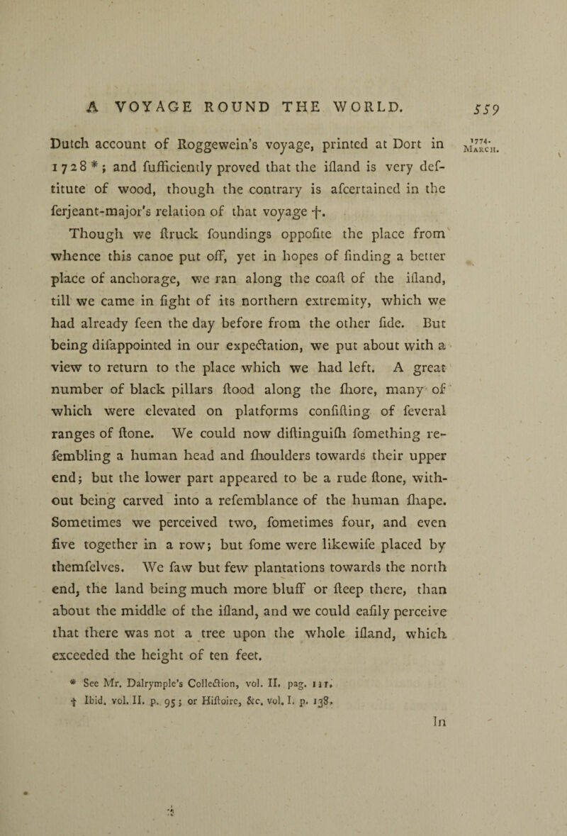 Dutch account of Roggewein’s voyage, printed at Dort in 1728*; and fufficiently proved that the ifland is very def- titute of wood, though the contrary is afcertained in the ferjeant-raajor's relation of that voyage -f*. Though v/e flruck foundings oppofite the place from' whence this canoe put off, yet in hopes of finding a better place of anchorage, we ran along the coaft of the ifland, till we came in fight of its northern extremity, which we had already feen the day before from 'the other fide. But being difappointed in our expeftation, we put about with a - view to return to the place which we had left. A great number of black pillars flood along the fhore, many^ of' which were elevated on platforms confiding of feveral ranges of flone. We could now diflinguifh fomething re- fembling a human head and fhoulders towards their upper end 5 but the lower part appeared to be a rude done, with¬ out being carved into a refemblance of the human fliape. Sometimes we perceived two, fometimes four, and even five together in a row; but fome were likewife placed by themfelves. We faw but few plantations towards the north end, the land being much more bluff or deep there, than about the middle of the idand, and we could eafily perceive that there was not a tree upon the whole ifland, which exceeded the height of ten feet. • * See Mr. Dalrymple’s Colleflion, vol. II, pag. •}• Ibid. vol. II. p. 95 j or Hiftoire, &c. vol. I. p. 138. SS9 ^774. March. In
