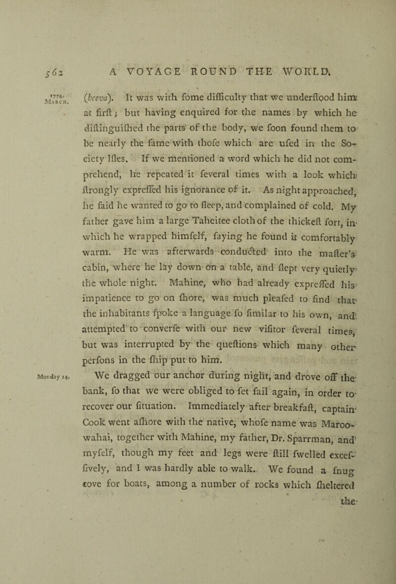 ,(beeva). It was with fome difficulty that we miderfl'ood hira- at firfly but having enquired for the names by which he diflinguiffied the parts of the body, we foon found them to^ be nearly the fame with thofe which are ufed in the So¬ ciety Kies. - If we mentioned a word which he did not com¬ prehend, he repeated ht feveral times with a look which ilrongly cxpreffed his ignorance of it. As night approached, he faid he wanted to go to Keep, and complained of cold. My father gave him a large Taheitee cloth of the thickeft fort, in* which he wrapped himfelf, faying he found it comfortably- warm. He was afterwards condu(5led into the mailer’s^ cabin, where he hy down dn a table, and flept very quietly the whole night. Mahine, who had already expreffied his^ impatience to go on ffiore, was much pleafed to find that' the inhabitants fpoke a language fo fimilar to his own, and: attempted* to ’converfe with our new vifitor feveral times, but was interrupted by- the queftions- which many other perfons in the fliip put to him. We dragged our anchor during night, and drove off the' bank, fo that we were obliged to fet fail ag^ain, in order tO' recover our fituation. Immediately after breakfafl, captain- Cook went afliore with the native,’whofe name was Maroo- wahai, together with Mahine, my father. Dr. Sparrman, and' myfelf, though my feet and legs were Rill fwelled excef- fxvely, and I was hardly able to walk.. We found a fnug love for boats, among a number of rocks which flaeltered *■ • • the*
