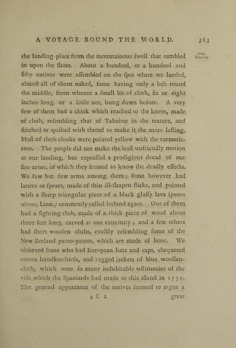 in upon the fliore. About a hundred, or a hundred> and fifty natives v/ere afiembied on the fpot where we landed, almoll all of them naked, fome having only a belt round the middle, from whence a fmall bit of cloth, fix or eight inches long, or a little net, hung* down before. A very few of them had a cloak which reached to the knees, made of cloth, refembling that of Taheitee in the texture, and Hitched or quilted with thread to make it. the more lafting. Moll of thefe cloaks were painted yellow with the turmeric- root. ' The people did not make the leafl; unfriendly motion at our landing, but exprefled a prodigious dread of our fire-arms, of which they feemed to know the deadly effects. We faw but few arms among them fome however had lances or fpears, made of thin ill-fliapen flicks, and pointed with a fharp triangular piece of a black glafify lava {pumex r 'uitreus, LinnJ commonly called Iceland agate. One of them had a'fighting club, made of a thick piece of wood about three feet long, carved at one extremity ; and a fev/ others had fhort wooden clubs, exactly refembling fome of the New Zeeland patoo-patoos, which are made of bone. We obferved fome who had European hats and caps, chequered cotton handkerchiefs, and ragged jackets of blue woollen- cloth, which were fo many indubitable teflimonies of the vifit which the Spaniards had made to this dfland in 1770. The general appearance of. the natives feemed to argue a 4 C 2 great ’774-