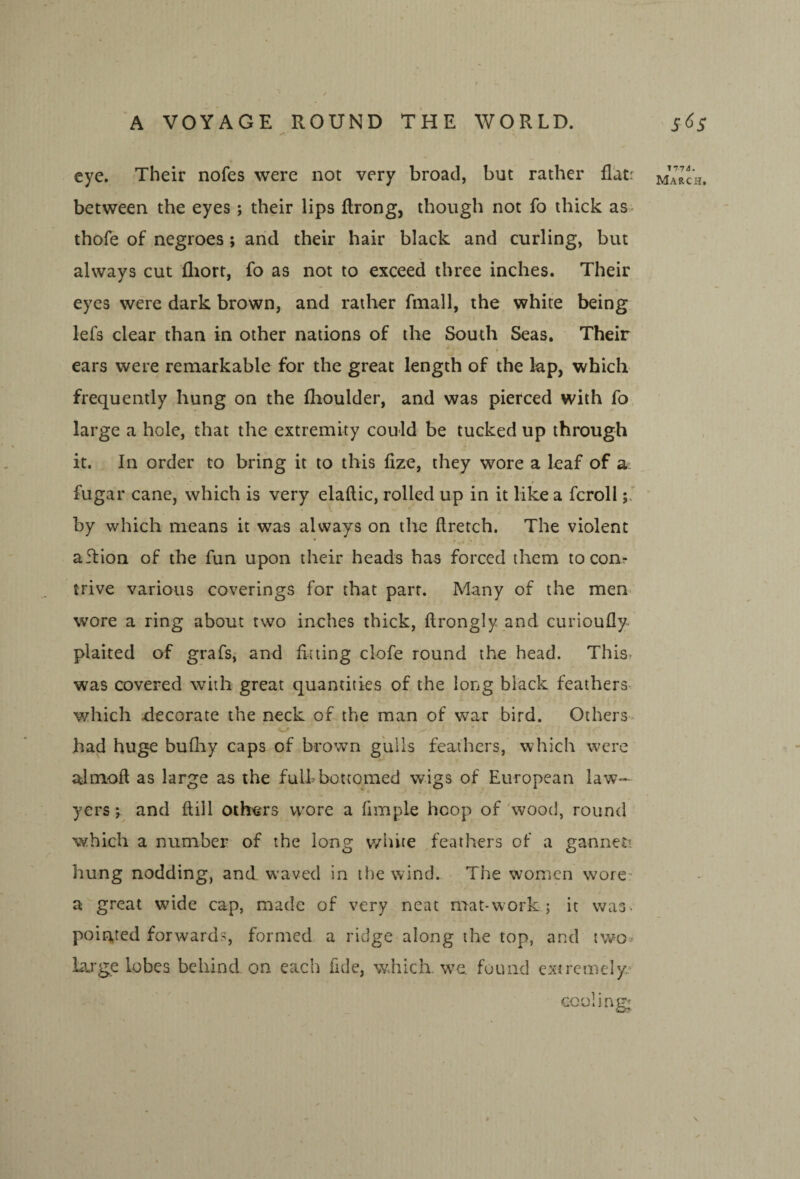 eye. Their nofes were not very broad, but rather flatr between the eyes; their lips ftrong, though not fo thick as- thofe of negroes; arid their hair black and curling, but always cut (liort, fo as not to exceed three inches. Their eyes were dark brown, and rather fmall, the white being lefs clear than in other nations of the South Seas. Their « ears were remarkable for the great length of the lap, which frequently hung on the fhoulder, and was pierced with fo large a hole, that the extremity could be tucked up through it. In order to bring it to this fize, they wore a leaf of a. fugar cane, which is very elaftic, rolled up in it like a fcroll by which means it was always on the ftretch. The violent aflion of the fun upon their heads has forced them to con? trive various coverings for that parr. Many of the men wore a ring about two inches thick, flrongly and curioufly plaited of grafs,- and fining clofe round the head. This^ was covered with great quantities of the long black feathers which riecorate the neck of the man of war bird. Others had huge buQiy caps of brown grills feathers, which were almoft as large as the full bottomed wigs of European law¬ yers and ftill others wore a fimple hoop of wood, round which a number of the long v/hite feathers of a gannett liung nodding, and waved in the wind. The women wore' a great wide cap, made of very neat mat-work ; it vvas^ pointed forwards, formed a ridge along the top, and two* Large lobes behind on each fide, which, we found extremely cooling; 1774.