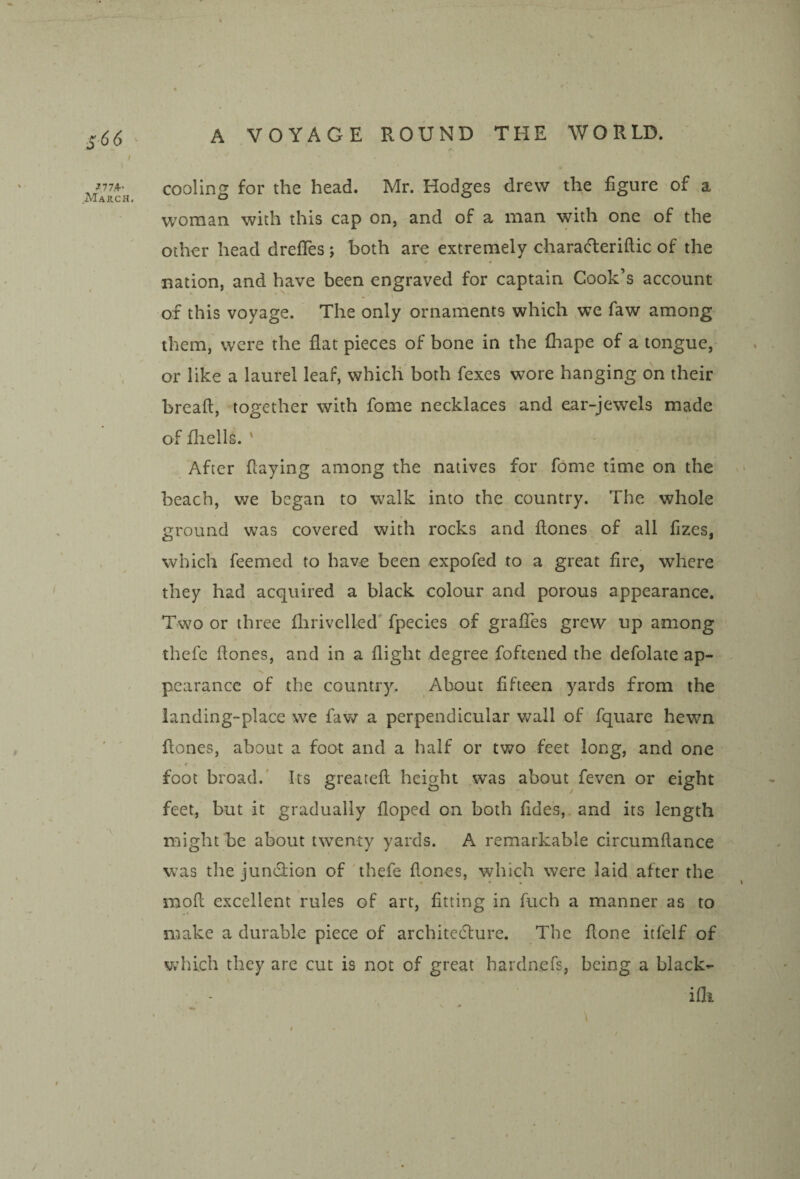 / 1 ?77,+- cooling for the head. Mr. Hodges drew the figure of a woman with this cap on, and of a man with one of the other head drefles ; both are extremely charat^leriftic of the nation, and have been engraved for captain Cook’s account of this voyage. The only ornaments which we faw among them, were the flat pieces of bone in the fliape of a tongue, or like a laurel leaf, which both fexes wore hanging on their breaft, together with fome necklaces and ear-jewels made of fhells. ' After flaying among the natives for fome time on the 1 beach, we began to walk into the country. The whole ground was covered with rocks and flones of all fizes, which feemed to have been expofed to a great fire, where they had acquired a black colour and porous appearance. Two or three fliriveiled' fpecies of grafifes grew up among thefc flones, and in a flight degree foftened the defolate ap¬ pearance of the country. About fifteen yards from the landing-place we faw a perpendicular wall of fquare hewn ' ' flones, about a foot and a half or two feet long, and one foot broad.' Its greateft height was about feven or eight feet, but it gradually floped on both fides, and its length might be about twenty yards. A remarkable circumftance was the jundiion of'thefe flones, which were laid after the mofl excellent rules of art, fitting in fuch a manner as to make a durable piece of architediure. The flone itfelf of which they are cut is not of great hardnefs, being a black¬ 'd - iflt \