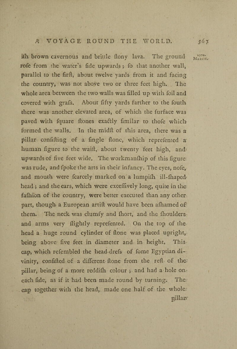 $Qi brown cavernous and brittle flony lava. The ground rofc from the water’s (ide upwards ;■ fo that another wall, parallel to the firft, about twelve yards from it and facing the country, was not above two or three feet high. . The whole area between the two walls was filled up with foil and covered with grafs. About fifty yards farther to the fouth there was another elevated area, of which the furface was paved with fquare flones exadlly fimilar to thofe which formed the walls. In the midft of this area, there was a pillar confifting of a fingle flonc, which reprcfented a* human figure to the waift, about twenty feet high, and' upwards of five feet wide. The workmanfhip of this figure: I was rude, and fpoke the arts in their infancy. The eyes, nofe, and mouth were fcarcely marked on'a lumpifh ill-fhaped' head ; and the ears, v/hich were exceflively long, quite in the fafhibn of the country, were better executed than any other part, though a European artifl would have been afliamed of them. The neck was clumfy and fhort, and the fhoulders- and arms very flightly reprefented. On the top of the head a huge round cylinder of done was placed upright,, being above five feet in diameter and^ in height, ThiS' cap, which refembled the head*drefs of fome Egyptian di¬ vinity, confided, of a different’done from the red of the- pillar, being of a more reddifh- colour j., and had a hole on- each fide, as if it had been made round by turning. The: .cap together with the head, made one half.of the whole; I 1774..