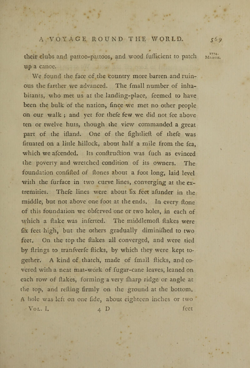 up a canoe. We found the face of. the country more barren, and ruin¬ ous the farther we advanced. The fmall number of inha¬ bitants, who met us at the landing-place, feemed to have been the bulk of the nation, fince we met no other people on our walk ; and yet for thefe few. we did not fee above ten or twelve huts, though the view commanded a great part of the iiland. One of the fightlieft of thefe was fituated on a little hillock, about half a mile from the fea, which we afcended. Its conftrudlion was fuch as evinced the poverty and wretched condition of its owners. The foundation conhfled of ftones about a foot long, laid level with the furface in two curve lines, converging at the ex¬ tremities. Thefe lines were about fix feet afunder in the middle, but not above one foot at the ends. In every Hone of this foundation we obferved one or two holes, in each of which a flake was inferted. The middlemofl flakes were fix feet high, but the others gradually diminilhed to two feet. On the top the flakes all converged, and were tied by firings to tranfverfe flicks, by which they were kept to¬ gether. A kind of thatch, made of fmall flicks, and co¬ vered with a neat mat-work of fugar-cane leaves, leaned on each row of flakes, forming a very fliarp ridge or angle at tlie top, and refting firmly on the ground at the bottom. A iiole was left on one fide, about eighteen inches or two VoL. I. 4 D feet ’'774-