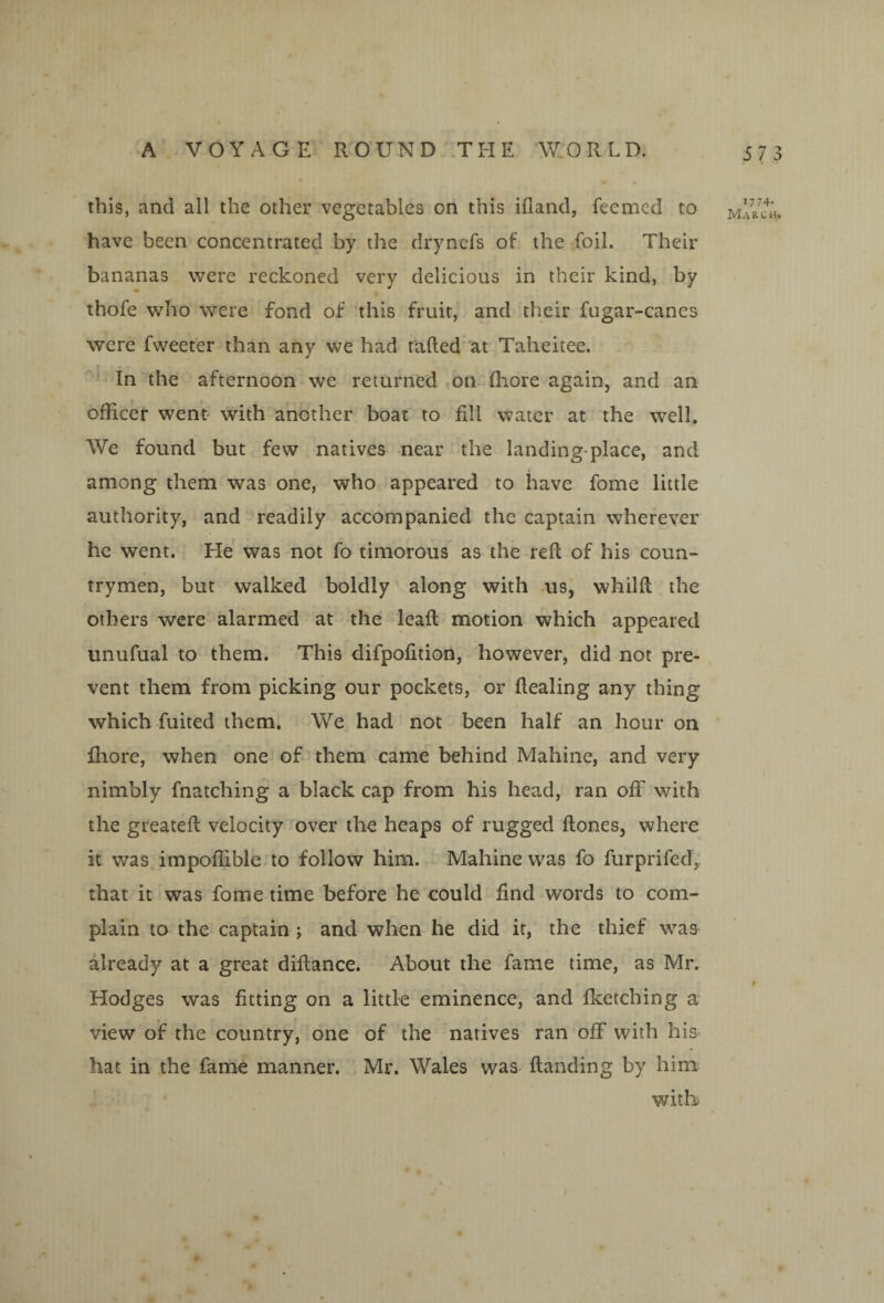 this, and all the other vegetables on this ifland, feemed to have been concentrated by the dryncfs of the foil. Their bananas were reckoned very delicious in their kind, by thofe who were fond of this fruit, and their fugar-canes were fweeter than any we had tailed at Taheitee. In the afternoon we returned on flaore again, and an officer went' with another boat to fill water at the well. We found but few natives near the landing-place, and among them was one, who appeared to have fome little authority, and readily accompanied the captain wherever he went. He was not fo timorous as the reft of his coun¬ trymen, but walked boldly along with ns, whilft the others were alarmed at the leaft motion which appeared unufual to them. This difpofition, however, did not pre-- vent them from picking our pockets, or ftealing any thing which fuited them. We had not been half an hour on fliore, when one of them came behind Mahine, and very nimbly fnatching a black cap from his head, ran ofif with the greateft velocity over the heaps of rugged ftones, where it was impoffible to follow him. Mahine was fo furprifed,. that it was fome time before he could find words to com¬ plain to the captain j and when he did it, the thief was already at a great diftance. About the fame time, as Mr. Hodges was fitting on a little eminence, and flcetching a‘ view of the country, one of the natives ran off with his hat in the fame manner. Mr. Wales was ftanding by him witk 1774- Marc a.