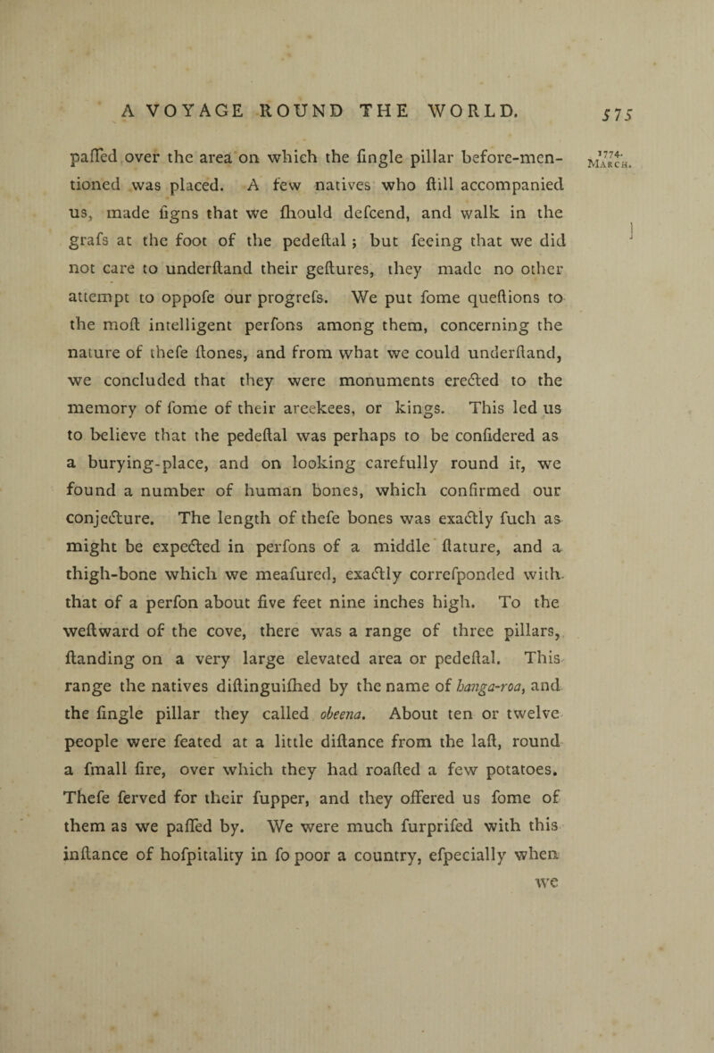 pafTed over the area on which the fingle pillar before-men¬ tioned was placed. A few natives’ who ftill accompanied us, made figns that we fhould defcend, and walk in the grafs at the foot of the pedeftal; but feeing that we did not care to underftand their geftures, they made no other attempt to oppofe our progrefs. We put fome queftions to the molt intelligent perfons among them, concerning the nature of thefe (tones, and from what we could underftand, we concluded that they were monuments eredled to the memory of fome of their areekees, or kings. This led us to believe that the pedeftal was perhaps to be conftdered as a burying-place, and on looking carefully round it, we found a number of human bones, which confirmed our conjedlure. The length of thefe bones was exa(5lly fuch as might be expedfed in perfons of a middle* ftature, and a thigh-bone which we meafured, exadtly correfponded with, that of a perfon about five feet nine inches high. To the weft ward of the cove, there was a range of three pillars,, ftanding on a very large elevated area or pedeftal. This^ range the natives diftinguiftied by the name of hanga-roa^ and the fingle pillar they called obeena. About ten or twelve^ people were feated at a little diftance from the laft, round a fmall fire, over which they had roafted a few potatoes. Thefe ferved for their fupper, and they offered us fome of them as we pafled by. We were much furprifed with this inftance of hofpitality in fo poor a country, efpecially when 575 1774- March. we