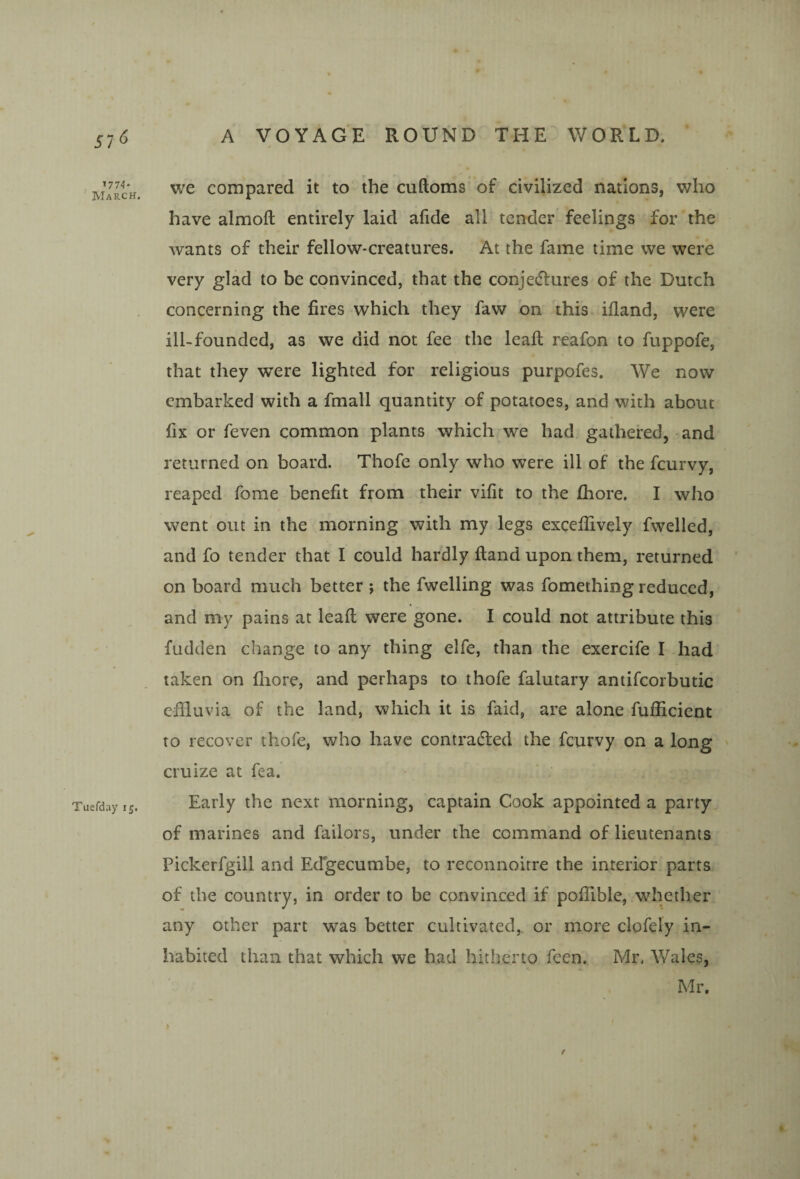57*5 7774* March. Tuefday 15. A VOYAGE ROUND THE V/ORLD. we compared it to the cuftoms of civilized nations, who have almofl entirely laid ahde all tender feelings for the wants of their fellow-creatures. At the fame time we were very glad to be convinced, that the conjedlures of the Dutch concerning the fires which they faw on this ifland, were ill-founded, as we did not fee the leaf: reafon to fuppofe, that they were lighted for religious purpofes. We now embarked with a fmall quantity of potatoes, and with about fix or feven common plants which we had gathered, and returned on board. Thofe only who were ill of the feurvy, reaped fome benefit from their vifit to the fliore, I who went out in the morning with my legs excefiively fwelled, and fo tender that I could hardly ftand upon them, returned on board much better ; the fwelling was fomething reduced, and my pains at lead were gone. I could not attribute this fudden change to any thing elfe, than the exercife I had taken on fliore, and perhaps to thofe falutary aniifcorbutic effluvia of the land, which it is faid, are alone fufficient to recover thofe, who have contradled the feurvy on a long cruize at fea. Early the next morning, captain Cook appointed a party of marines and failors, under the command of lieutenants Pickerfgill and Edgecumbe, to reconnoitre the interior parts of the country, in order to be convinced if poflible, whether any other part was better cultivated,, or more clofely in¬ habited than that which we had hitherto feen. Mr. Wales, Mr. e