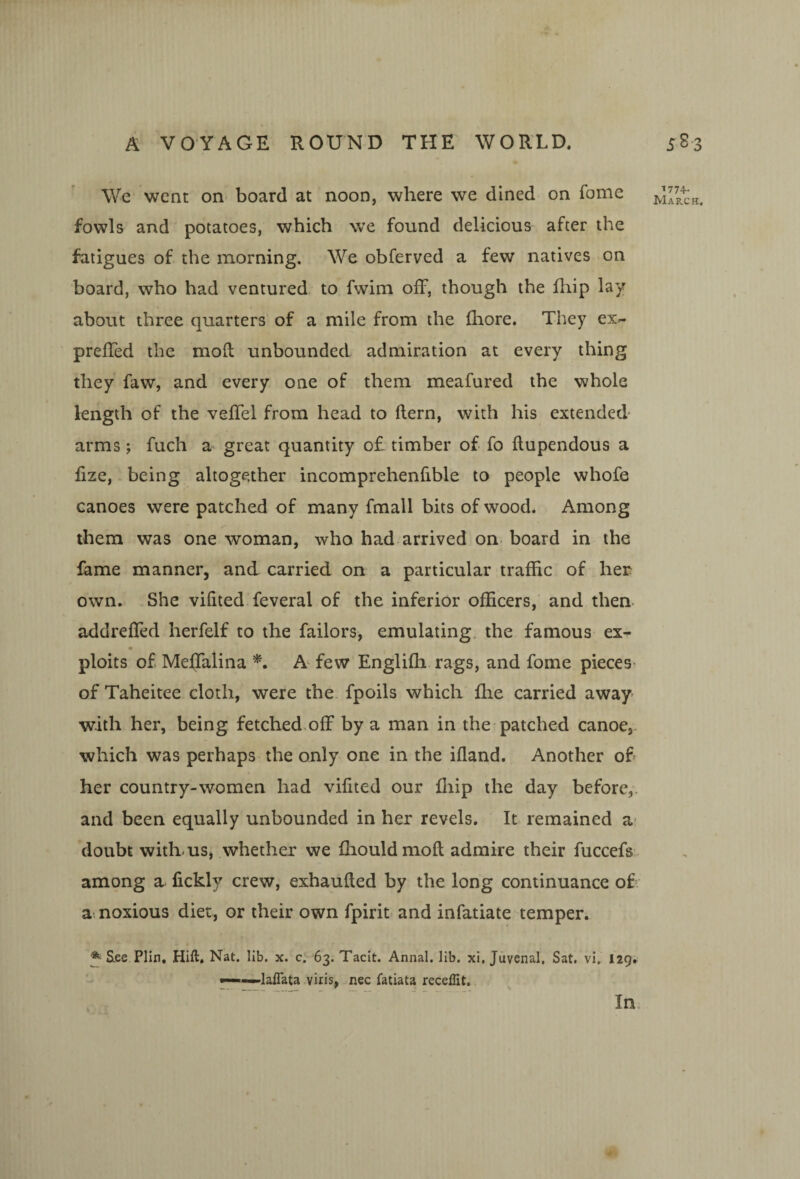 We went on- board at noon, where we dined on fome fowls and potatoes, which we found delicious after the fatigues of the morning. We obferved a few natives on board, who had ventured to fwim off, though the fliip lay about three quarters of a mile from the fhore. They ex- ' preffed the mofb unbounded admiration at every thing they faw, and every one of them meafured the whole length of the veffel from head to flern, with his extended- arms ; fuch a great quantity o£ timber of fo flupendous a fize, being altogether incomprehenfible to people whofe canoes were patched of many fmall bits of wood. Among them was one woman, who had arrived on. board in the fame manner, and carried on a particular traffic of her own. She vifited feveral of the inferior officers, and then- addreffed herfelf to the failors, emulating, the famous ex- ploits of Meffalina A few Englifh rags, and fome pieces- of Taheitee cloth, were the fpoils which fhe carried away with her, being fetched off by a man in the patched canoe,, which was perhaps the only one in the ifland. Another of her country-women had vilited our lliip the day before,, and been equally unbounded in her revels. It remained a- doubt withmSj whether we fhouldmoft admire their fuccefs among a fickly crew, exhaufled by the long continuance of a-, noxious diet, or their own fpirit and infatiate temper. S^ee Plln, Hift, Nat. lib. x. c. 63. Tacit. Annal, lib. xi, Juvenal. Sat, vi. 129.  ■ laiTata viris, nee fatiata receffit. In. 1774- 0