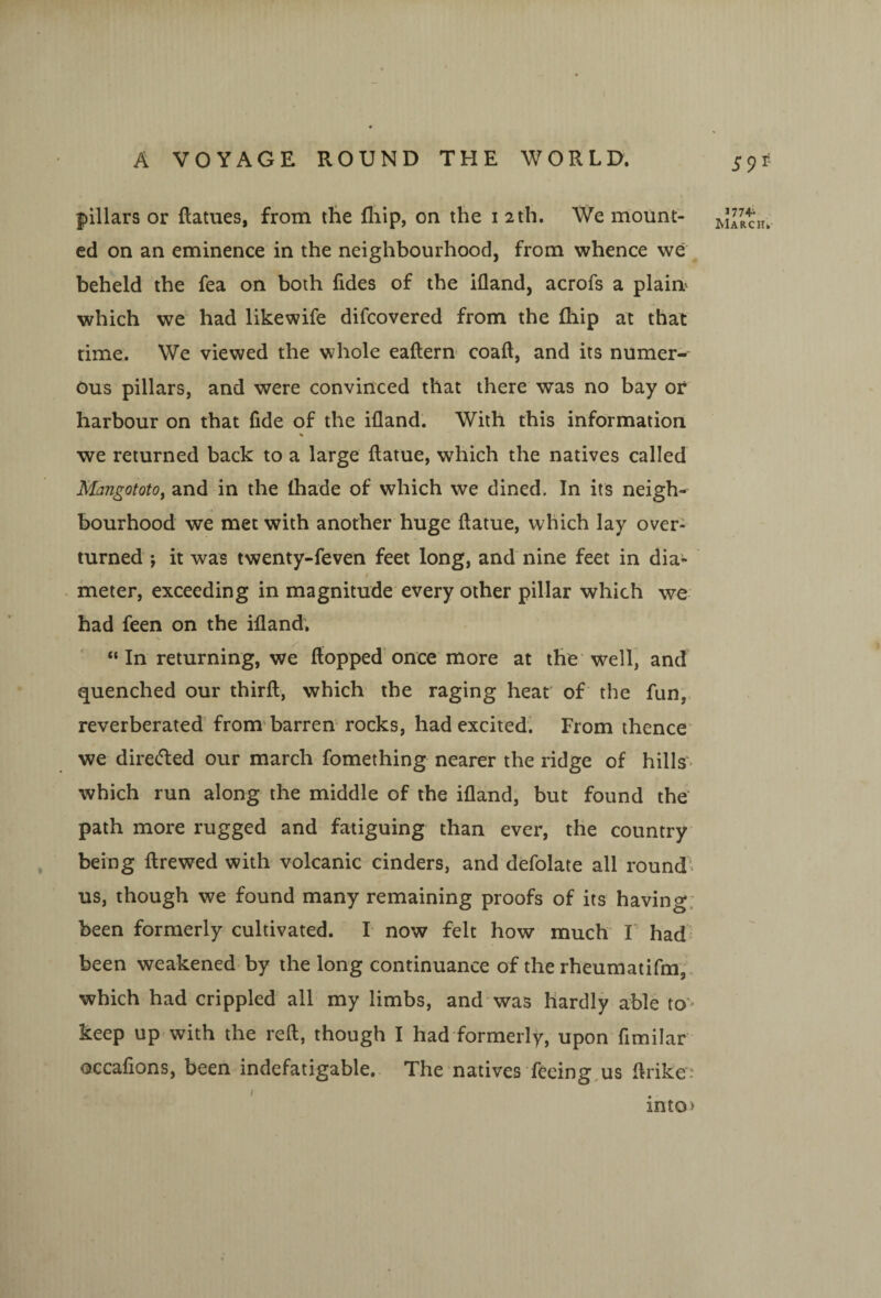 pillars or ftatues, from the fliip, on the i 2th, We mount¬ ed on an eminence in the neighbourhood, from whence we beheld the fea on both fides of the ifland, acrofs a plains which we had likewife difcovered from the fliip at that time. We viewed the whole eaftern coaft, and its numer¬ ous pillars, and were convinced that there was no bay or harbour on that fide of the ifland. With this information % we returned back to a large ftatue, which the natives called MangototOf and in the Ihade of which we dined. In its neigh¬ bourhood we met with another huge ftatue, which lay over¬ turned j it was twenty-feven feet long, and nine feet in dia- I meter, exceeding in magnitude every other pillar which we had feen on the ifland. “ In returning, we flopped once more at the' well, and quenched our thirft, which the raging hear of the fun,, reverberated from'barren rocks, had excited*. From thence' we direded our march fomething nearer the ridge of hills> which run along the middle of the ifland, but found the path more rugged and fatiguing than ever, the country' being ftrewed with volcanic cinders, and defolate all round‘s us, though we found many remaining proofs of its having: been formerly cultivated. I now felt how much I had' been weakened by the long continuance of the rheumatifm,. which had crippled all my limbs, and was hardly able to^^ keep up with the reft, though I had formerly, upon fimilar occafions, been indefatigable. The natives feeing,us ftriker ' mto> 1774^