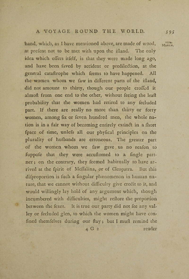 S9S liand, wliicb, as I have mentioned above, are made of wood, at prefent not to be met with upon the ifland. The only idea which offers itfelf, is that they were made long ago, and have been faved by accident or prediledtion, at the general cataflrophe which feems to have happened. All the-women whom we faw in different parts of the ifland, did not amount to thirty, though our people croffcd it almoft from one end to the other, without feeing the leafl probability that the women had retired to any fecluded part. If there are really no more than thirty or forty women, among fix or feven hundred men, the whole na¬ tion is in a fair way of becoming entirely extin(fl in a fhort fpace of time, unlefs all our phyfical principles on the plurality of hufbands are erroneous. The greater part of the women whom we faw gave us no reafon to fuppofe that they were accuflomed to a Angle part¬ ner ; on the contrary, they feemed habitually to have ar¬ rived at the fpirit of Meffalina, or of Cleopatra. But this difproportion is fuch a Angular pbjEiiomenon in human na¬ ture, that v^e cannot without difAculty give credit to it, and would willingly lay hold of any argument which, though incumbered with difficulties, might reftore the proportion between the fexes. It is true our, party did not fee any val¬ ley or fecluded glen, to which the women might have con¬ fined themfelves during our flay ; but I muft remind the 4 G 2 reader 1774.