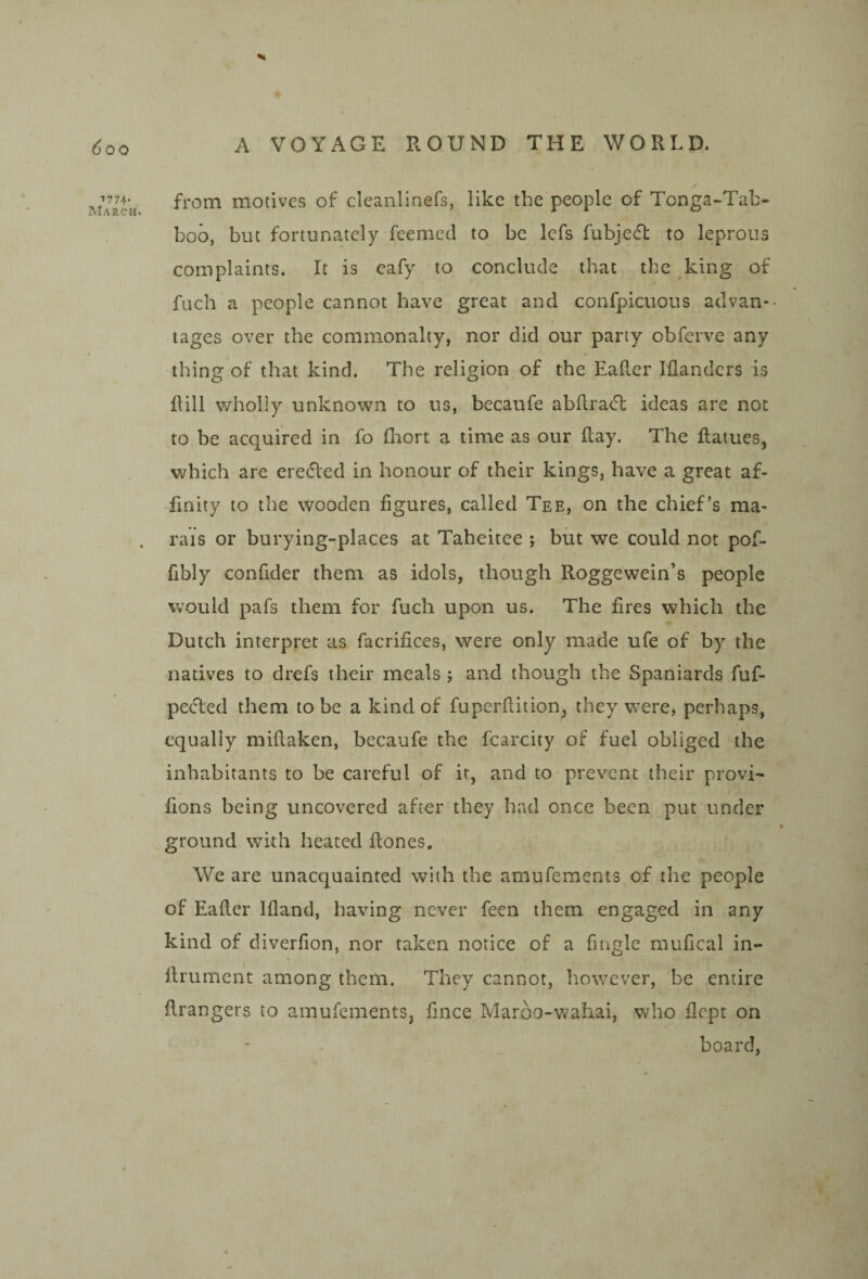 ^00 7774' March. % A VOYAGE ROUND THE WORLD. / from motives of cleanlinefs, like the people of Tonga-Tab- boo, but fortunately feemetl to be Icfs fubjedl to leprous complaints. It is eafy to conclude that the king of fuch a people cannot have great and confpicuous advan¬ tages over the commonalty, nor did our party obferve any thing of that kind. The religion of the Eafler Iflandcrs is Hill v/holly unknown to us, becaufe abdracT ideas are not to be acquired in fo fliort a time as our day. The datues, v^hich are erected in honour of their kings, have a great af- •fmity to the wooden figures, called Tee, on the chief’s ma- rais or burying-places at Taheitee ; but we could not pof- fibly confider them as idols, though Roggewein’s people would pafs them for fuch upon us. The fires which the Dutch interpret as facrifices, were only made ufe of by the natives to drefs their meals; and though the Spaniards fuf- peeded them to be a kind of fuperditionj they w’ere, perhaps, equally midaken, becaufe the fcarcity of fuel obliged the inhabitants to be careful of it, and to prevent their provi- fions being uncovered after they had once been put under ground with heated dones. We are unacquainted with the amufements of the people of Eader Ifiand, having never feen them engaged in any kind of diverfion, nor taken notice of a fingle raufical in- drument among them. They cannot, however, be entire drangers to amufements, fince Maroo-wahai, wdio dept on board,