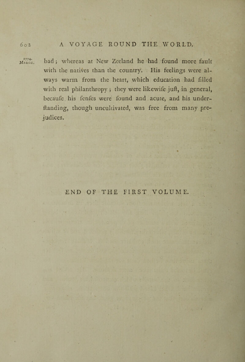 1774. Marck bad j whereas at New Zeeland he 'had found more fault with the natives than the country. His feelings were al¬ ways warm from the heart, which education had filled with real philanthropy ; they were likewife juft, in general, becaufe his fcnfes were found and acute, and his under- ftanding, though uncultivated, was free from many pre¬ judices. END OF THE FIRST VOLUME.