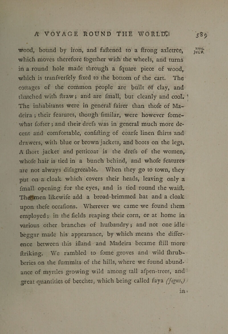 wood, bound by iron, and fattened to a ftrong axletree, which moves therefore together with the wheels, and turns in a round hole made through a fquare piece of wood, which is tranfverfely fixed to the bottom of the cart. The cottages of the common people are built of clay, and thatched with ftraw; and are fmall, but cleanly and cool. 1 The inhabitants were in general fairer than thofe of Ma¬ deira ; their features, though fimilar, were however fome- what fofter j and their drefs was in general much more de¬ cent and comfortable, confifting of coarfe linen fliirts and drawers, with blue or brown jackets, and boots on the legs. A Ihort jacket and petticoat is the drefs of the women, whofe hair is tied in a bunch behind, and whofe features are not always difagreeable. When they go to town, they put on a cloak which covers their heads, leaving only a fmall opening for the eyes, and is tied round the waitt. The^tmen likewife add a broad-brimmed hat and a cloak upon thefe occattons. Wherever we came we found them employed; in the fields reaping their corn, or at home in various other branches of hufbandry; and not one idle beggar made his appearance, by which means the differ¬ ence between this ifland and Madeira became ttill more ttriking. We rambled to fome groves and wild fhrub- beries on the fummits of the hills, where we found abund¬ ance of myrtles growing wild among tall afpen-trees, and great quantities of beeches, which being called faya (fagus,) *775* JULS*. in -