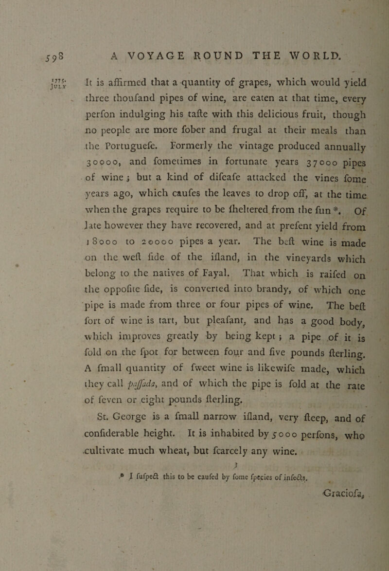 177 5« July It is affirmed that a quantity of grapes, which would yield three thoufand pipes of wine, are eaten at that time, every perfon indulging his tafle with this delicious fruit, though no people are more fober and frugal at their meals than the Portuguefe. Formerly the vintage produced annually 30000, and fometimes in fortunate years 37000 pipes of wine ; but a kind of difeafe attacked the vines fome years ago, which caufes the leaves to drop off, at the time when the grapes require to be fheltered from the fun*. Of late however they have recovered, and at prefent yield from 18000 to 20000 pipes a year. The bell wine is made on the weft 1'ide of the ifland, in the vineyards which belong to the natives of Fayal. That which is raifed on the oppofite fide, is converted into brandy, of which one pipe is made from three or four pipes of wine. The belt fort of wine is tart, but pleafant, and has a good body, which improves greatly by being kept ; a pipe of it is fold on the fpot for between four and five pounds flerling. A fmall quantity of fweet wine is likewife made, which they call pajfada, and of which the pipe is fold at the rate of feven or eight pounds flerling. St. George is a fmall narrow ifland, very fleep, and of confiderable height. It is inhabited by 5000 perfons, who .cultivate much wheat, but fcarcely any wine. * I fufpedt this to be caufed by fome fpecies of infers. Graciofa,