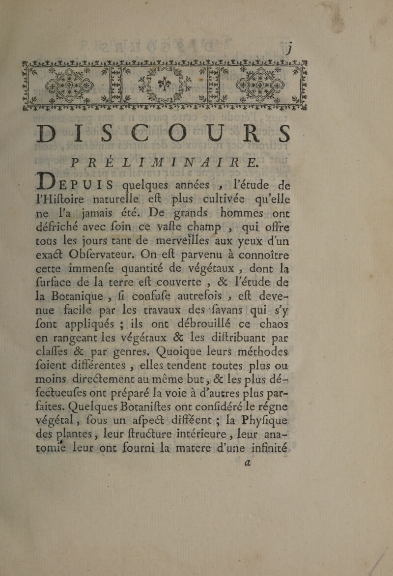 ^ DISCOURS PRÉLIMINAIRE. De PUIS quelques années , Pétude de THiftoire naturelle eft plus cultivée qu’elle ne l’a jamais été. De grands hommes- ont défriché avec foin ce vafte champ , - qui- offre tous les jours tant de mervèîllès aux yeux d’un exaél Obfervateur. On eft parvenu à connoîcre cette immenfe quantité de végétaux , dont la furface de la terre eft couverte , Sc l’étude de la Botanique , fi confufe autrefois ^ eft deve¬ nue facile par les travaux des 'favans qui s’y font appliqués ; ils ont débrouillé ce chaos en rangeant les végétaux & les diftribuant par claffes 6c par' genres. Quoique leurs méthodes foient différentes , elles tendent toutes plus ou moins direélement au même but, & les plus dé-, fecf ueufes ont préparé la voie à d’autres plus par¬ faites. Quelques Botaniftes ont confidéré le régne végétal, fous un afpeél difféent ; la Phyfique des plantes, leur ftruâure intérieure , leur ana¬ tomie leur ont fourni la matere d’une infinité. a ^ ■ \