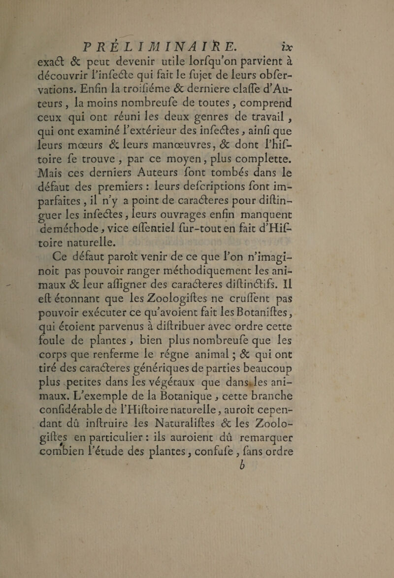 exaél & peut devenir utile lorfqu’on parvient à découvrir Tinfeéle qui fait le fujet de leurs obfer- vations. Enfin la troifiéme & derniere claiTe d’Au¬ teurs , la moins nombreufe de toutes, comprend ceux qui ont réuni les deux genres de travail , qui ont examiné Textérieur des infeéles ^ ainfi que leurs mœurs & leurs manœuvres, ôc dont Thif- toire fe trouve , par ce moyen, plus complette. Mais ces derniers Auteurs font tombés dans le défaut des premiers : leurs defcriptions font im¬ parfaites , il n'y a point de caraéleres pour diftin- guer les infeétes, leurs ouvrages enfin manquent de méthode ^ vice eifentiel fur-tout en fait d’Hif- toire naturelle. Ce défaut paroît venir de ce que Ton n'imagi- noit pas pouvoir ranger méthodiquement les ani¬ maux Sc leur afligner des caracleres diftinélifs. Il efl: étonnant que les Zoologiftes ne cruflent pas pouvoir exécuter ce qu'avoient fait les Botaniftes, qui étoient parvenus à diftribuer avec ordre cette foule de plantes , bien plus nombreufe que les corps que renferme le régne animal ; & qui ont tiré des caraéleres génériques de parties beaucoup plus -petites dans les végétaux que dans.les ani¬ maux. L'exemple de la Botanique ^ cette branche confidérable de l’Hiftoirenaturelle, auroit cepen¬ dant dû inftruire les Naturaliftes Sc les Zoolo¬ giftes en particulier : ils auroient dû remarquer combien Tétude des plantes, confufe , fans ordre b