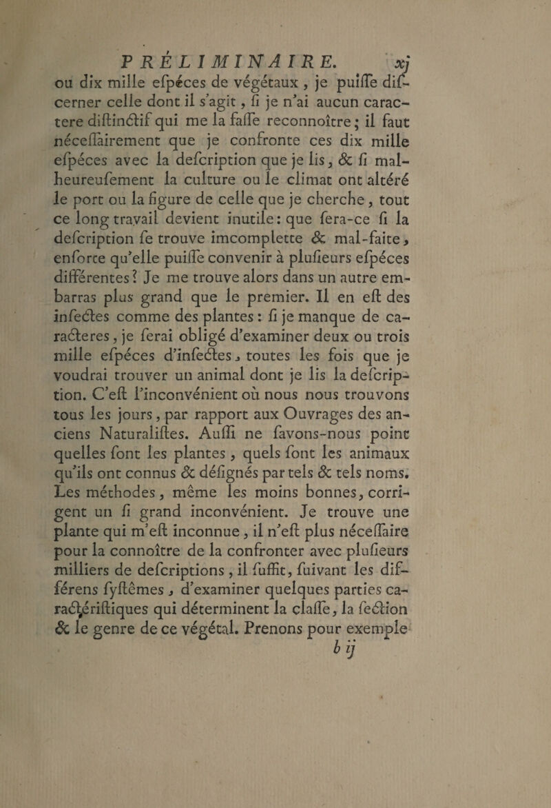 ou dix mille efpéces de végétaux , je puîffe di{- cerner celle donc il s’agit, fi je n’ai aucun carac¬ tère diftinélif qui me la fafie reconnoître ; il faut néceffàirement que je confronte ces dix mille efpéces avec la defcription que je lis, & fi mal- heureufemenc la culture ou le climat ont altéré le port ou la figure de celle que je cherche, tout ce long travail devient inutile: que fera-ce fi la defcription fe trouve imcomplette & mal-faite, enforce qu’elle puifie convenir à plufieurs efpéces dilîFérentes? Je me trouve alors dans un autre em¬ barras plus grand que le premier. Il en efl: des infeéles comme des plantes : fi je manque de ca- raéleres^ je ferai obligé d’examiner deux ou trois mille efpéces d’inleéles j toutes les fois que je voudrai trouver un animal donc je lis la defcrip¬ tion. C’eft l’inconvénient où nous nous trouvons tous les jours, par rapport aux Ouvrages des an¬ ciens Naturaliftes. Auflî ne favons-nous point quelles font les plantes , quels font les animaux qu’ils ont connus & défignés par tels & tels noms.’ Les méthodes 5 même les moins bonnes, corri¬ gent un fi grand inconvénient. Je trouve une plante qui m’eft inconnue, il n’eft plus néceffaire pour la connoître de la confronter avec plufieurs milliers de defcriptions , il fuffic, fuivant les dif- férens fyftêmes , d’examiner quelques parties ca- raé\|ériftiques qui déterminent la çlafle, la feélion & le genre de ce végétal. Prenons pour exemple' b ij