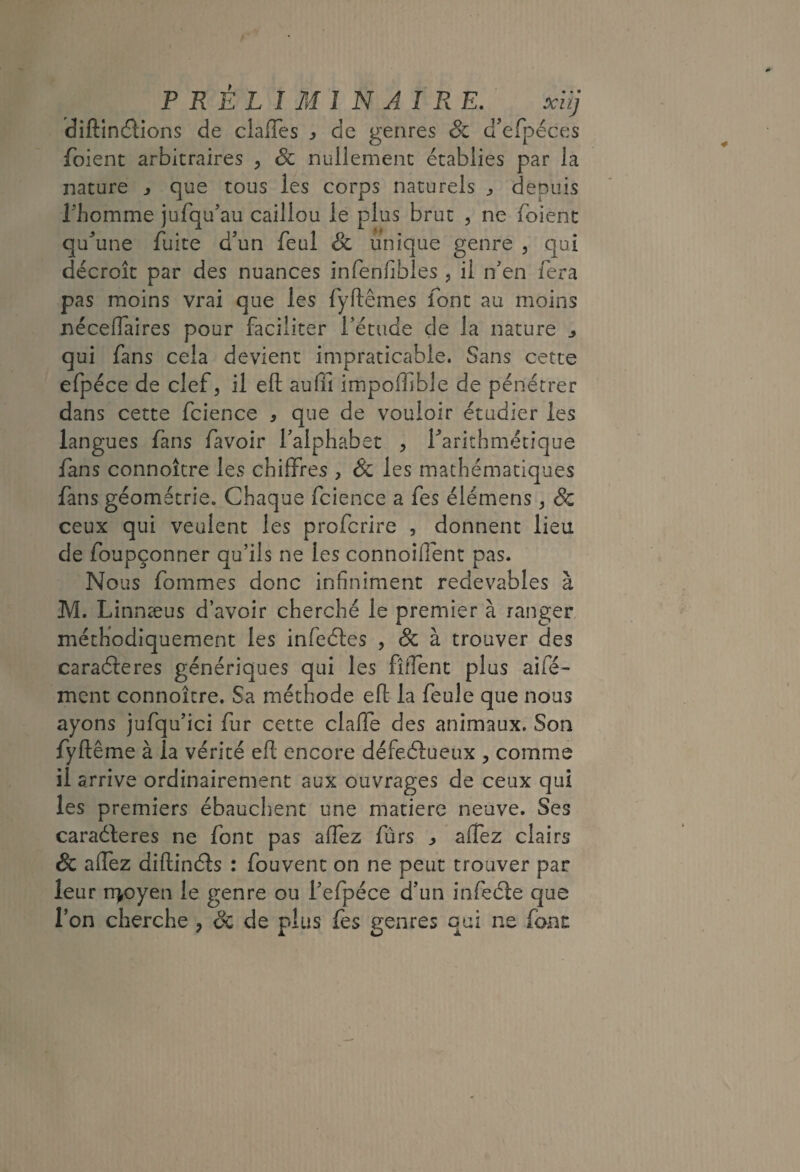 dîftinâions de clalTes j de genres & d’efpéces foient arbitraires , & nullement établies par la nature ^ que tous les corps naturels j depuis rhomme jufqu’au caillou le plus brut , ne foient qu^’une fuite d’un feul & unique genre , qui décroît par des nuances infenfibles , il n’en fera pas moins vrai que les fyftêmes font au moins néceflaires pour faciliter l’étude de la nature j qui fans cela devient impraticable. Sans cette efpéce de clef, il eft aufii impoiîible de pénétrer dans cette fcience , que de vouloir étudier les langues fans favoir l’alphabet , Tarithmétique fans connoître les chiffres , & les mathématiques fans géométrie. Chaque fcience a fes élémens, Sc ceux qui veulent les profcrire , donnent lieu de foupçonner qu’ils ne les connoifîent pas. Nous fommes donc infiniment redevables à M. Linnæus d’avoir cherché le premier à ranger, méthodiquement les infeéles , & à trouver des caraéleres génériques qui les fîiTènt plus aifé- ment connoître. Sa méthode efl la feule que nous ayons jufqu’ici fur cette claffe des animaux. Son fyftême à la vérité efl; encore défecSlueux , comme il arrive ordinairement aux ouvrages de ceux qui les premiers ébauchent une matière neuve. Ses caraéleres ne font pas aflez fûrs ^ affez clairs & aflez diftinéls : fouvent on ne peut trouver par leur n|oyen le genre ou l’efpéce d’un infeéte que l’on cherche , de de plus fes genres qui ne font