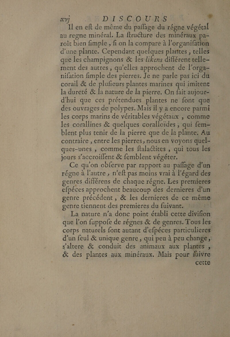 îl en eft de même du palTàge du régné, végétal au régné minéral. La llruélure des minéraux pa¬ role bien fimple , fi on la compare à Lorganifation d’une plante. Cependant quelques plantes ^ telles que les champignons Sc l^rlikens different telle¬ ment des autres , qu’elles approchent de Lorga- nifation fimple des pierres. Je ne parle pas ici du corail & de plufieurs plantes marines qui imitent la dureté & la nature de la pierre. On fait aujour¬ d’hui que ces prétendues plantes ne font que des ouvrages de polypes. Mais il y a encore parmi les corps marins de véritables végétaux , comme les corallines & quelques coralloïdes, qui fem- blent plus tenir de la pierre que de la plante. Au contraire , entre les pierres^ nous en voyons quel¬ ques-unes , comme les ftalaélites , qui tous les jours s’accroiflent Sc femblent végéter. Ce qu’on obferve par rapport au paffàge d’un régne à l’autre ^ n’eft pas moins vrai à l’égard des genres differens de chaque régne. Les premières efpéces approchent beaucoup des dernieres d’un genre précédent, Sc les dernieres de ce même genre tiennent des premières du fuivant. La nature n’a donc point établi cette divifion que l’on fuppofe de régnes Sc de genres. Tous les corps naturels font autant d’efpéces particulières d’un feul Sc unique genre, qui peu à peu change, s’altere Sc conduit des animaux aux plantes , Sc des plantes aux minéraux. Mais pour fuivre cette