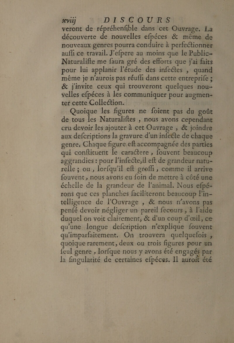 ôcyiij DISCOURS vcront de répréhenf;ble dans cec Ouvrage. La découverte de nouvelles efpéces & même de nouveaux genres pourra conduire à perfeélionner auffi ce travail. J'elpere au moins que le Public- Naturalifte me faura gré des efforts que fai faits pour lui applanir fétude des infeéles ^ quand même je n’aurois pas réuffi dans cette entreprife ; Sc j'invite ceux qui trouveront quelques nou¬ velles elpéces à les communiquer pour augmen¬ ter cette Colleélion. Quoique les figures ne foient pas du goût de tous les Naturaliftes , nous avons cependant cru devoir les ajouter à cet Ouvrage , & joindre aux defcriptions la gravure d'un infeéle de chaque genre. Chaque figure eft accompagnée des parties qui confticLient le caraélere , fouvenc beaucoup aggrandies : pour l'infedle^il eft de grandeur natu¬ relle ; ou , iorfqu'il eft grofti, comme il arrive fouvént^ nous avons eu foin de mettre à côté une échelle de la grandeur de fanimal. Nous efpé- rons que ces planches faciliteront beaucoup Tin- telligence de l'Ouvrage , Sc nous ifavons pas penfé devoir négliger un pareil fecours , à laide duquel on voit clairement, Sc d'un coup d'œ-il, ce qu'une longue defcription n'explique fouvent qu'imparfaitement. On trouvera quelquefois ^ quoique rarement, deux ou trois figures pour un feul genre ^ lorfque nous y avons été engagés par la fingularicé de certaines efpéces. Il auroit été.