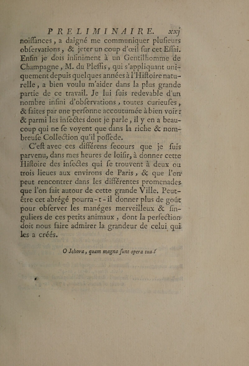 noiflances, a daigné me communiquer plufieurs obfervations , Sc jeter un coup d’œii fur cec Efiai, Enfin je dois infiniment à un Gentilhomme de Champagne , M. du Pleiîîs, qui s’appliquant uni¬ quement depuis quelques années à i’Hiftoire natu¬ relle 5 a bien voulu m’aider dans la plus grande partie de ce travail. Je lui fuis redevable d^un nombre infini d’obfervations ^ toutes curieufes, 8c faites par une perfonne accoutumée à bien voir r 8c parmi les infeéles dont je parle , il y en a beau¬ coup qui ne fe voyent que dans la riche & noni- breufe Colîeélion qu’il pofiede. . C’efl: avec ces dififérens fecours que je fuis parvenu, dans mes heures de loifir, à donner cette Hifloire des inlecSies qui fe trouvent à deux ou trois lieues aux environs de Paris , Sc que l’om peut rencontrer dans les différentes promenades que fon fait autour de cette grande Ville. Peut- être cet abrégé pourra-t-il donner plus de goût pour obferver les manèges merveilleux & fin- guliers de ces petits animaux , donc la perfedtion doit nous faire admirer la grandeur de celui quî. les a créés. 0 IdiovU) quam magna funt opéra ma l'