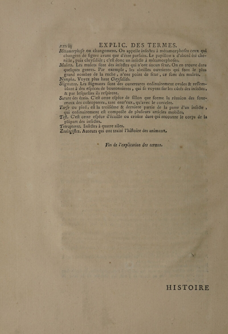 c xxilij EXPLIC. DES TERMES. Métamorphofe ou changement. On appelle infeftes à métamorphofes ceux qui changent de figure avant que d’être parfaits. Le papillon a d’abord été che¬ nille , puis chryûlide ; c’eft donc un inlède à métamorpholes. Mulets. Les mulets font des infedes qui n’ont aucun fexe. On en trouve dans quelques genres. Par exemple , les abeilles ouvrières qui font le plus grand nombre de la ruche , n’ont point de fexe , ce font des mulets, Nymphe. Voyez plus haut Chryfalîde. Stigmates. Les ftigmates font des ouvertures ordinairement ovales & refiem- blant à des efpéces de boutonnières > qui fe voyent fur les côtés des inieêies, & par lefquelles ils refpirent. Suture des étuis. C’eft cette efpéce de fillon que forme la réunion des four¬ reaux des coleopteres, tant entr’eux, qu’avec le corcelet. Tarfe ou pied, eft la troifiéme & derniere partie de la patte d’un infede , qui ordinairement efî compofée de plufieurs articles mobiles, Tejl. C’eft cette efpéce d’écaille ou croûte dure qui recouvre le corps de la plupart des infedes. T'etrapteres. Inlèdes à quatre ailes. Zoologijîes, Auteurs qui ont traité l’hiftoire des animaux* • jFi/z ds l'explication des termes. ( K HISTOIRE