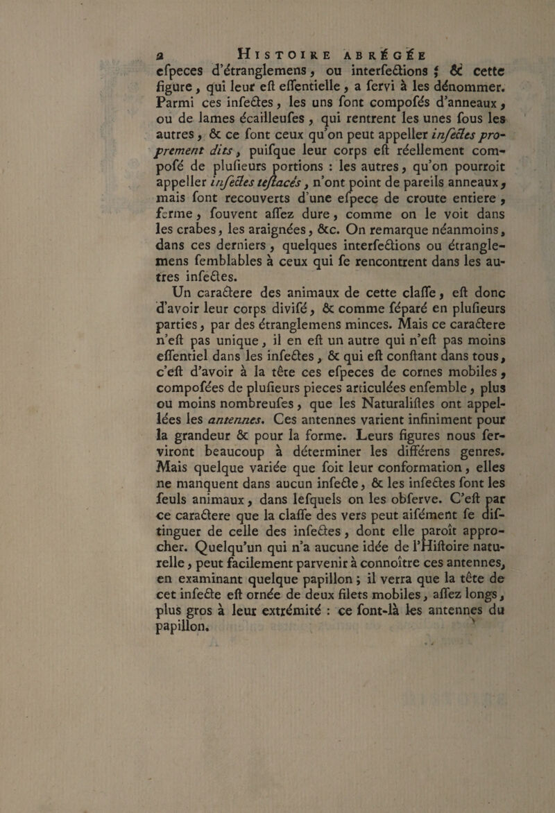 cfpeces d’étranglemens, ou interfedlions t 6C cette figure, qui leuif eft eflcntielle, a fervi à les dénommer. Parmi ces infedes, les uns font compofés d’anneaux, ou de lames écailleufes , qui rentrent les unes fous les autres > ôc ce font ceux qu’on peut appeller injecles pro^ prement dits, puifque leur corps eft réellement corn- pofé de plufieurs portions : les autres, qu’on pourroit appeller injedes ujlacés, n’ont point de pareils anneaux ^ mais font recouverts d’une efpece de croûte entière , ferme, fouvent affez dure, comme on le voit dans les crabes, les araignées, &c. On remarque néanmoins, dans ces derniers, quelques interférions ou étrangle- mens femblables à ceux qui fe rencontrent dans les au¬ tres infer es. Un cararere des animaux de cette clafle ^ eft donc d’avoir leur corps divifé, & comme féparé en plufieurs parties y par des étranglemens minces. Mais ce cararere n’eft pas unique, il en eft un autre qui n’eft pas moins effentiel dans les inférés, Ôc qui eft conftant dans tous, c’eft d’avoir à la tête ces efpeces de cornes mobiles ^ compofées de plufieurs pièces articulées enfemble y plus ou moins nombreufes, que les Naturalifles ont appel- iées les antennes* Ces antennes varient infiniment pour la grandeur ôc pour la forme. Leurs figures nous fer- viront beaucoup à déterminer les différens genres. Mais quelque variée que foit leur conformation, elles ne manquent dans aucun inféré, 6c les inférés font les feuls animaux, dans lefquels on les obferve. C’eft par ce cararere que la clafle des vers peut aifément fe dif- tinguer de celle des inférés, dont elle paroît appro¬ cher. Quelqu’un qui n’a aucune idée de l’Hiftoire natu¬ relle , peut facilement parvenir à connoître ces antennes, en examinant quelque papillon ; il verra que la tête de cet inféré eft ornée de deux filets mobiles, aflez longs, plus gros à leur extrémité : ce font-ià les antennes du papillon, ^