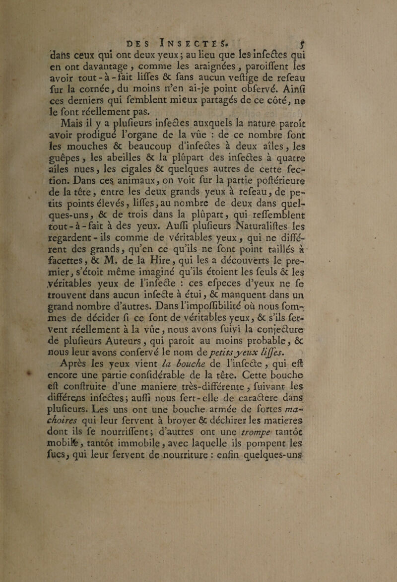 dahs ceux qui ont deux yeux ; au lieu que les înfe£l:es qui en ont davantage , comme les araignées , paroifTent les avoir tout - à - fait lifTes ôc fans aucun veftige de refeau fur la cornée, du moins n’en ai-je point obfervé. Ainfî ces derniers qui femblent mieux partagés de ce côté, ne le font réellement pas. Mais il y a plufieurs infeéies auxquels la nature paroît avoir prodigué l’organe de la vûe : de ce nombre font les mouches ôc beaucoup d’infeéles à deux ailes, les guêpes, les abeilles ôc la plûpart des infetles à quatre ailes nues, les cigales ôc quelques autres de cette fec- don. Dans ces animaux, on voit fur la partie pollérieure de la tête, entre les deux grands yeux à refeau, de pe- dts points élevés, lifles,au nombre de deux dans quel¬ ques-uns, ôc de trois dans la plûpart, qui relTemblent tout-à-fait à des yeux. Aufli plufieurs Naturaliftes les regardent - ils comme de véritables yeux, qui ne diffé¬ rent des grands, qu’en ce qu’ils ne font point taillés à facettes, ôc M. de la Hire, qui les a découverts le pre¬ mier, s’étoit même imaginé qu’ils étoient les feuls ôc les .véritables yeux de l’inleêle : ces efpeces d’yeux ne fe trouvent dans aucun infeêle à étui, ôc manquent dans un grand nombre d’autres. Dans l’impoflibilité où nous fom- mes de décider fi ce font de véritables yeux, ôc s’ils fer¬ vent réellement à la vûe, nous avons fuivi la conjeêlure de plufieurs Auteurs, qui paroît au moins probable, ôc nous leur avons confervé le nom de petits yeux lijjes. Après les yeux vient la bouche de l’infetle , qui eft- encore une partie confidérable de la tête. Cette bouche eft conftruite d’une maniéré très-différente, fuivant les différens infeêles; aufïi nous fert-elle de caraêlere dans plufieurs. Les uns ont une bouche armée de fortes ma-^: choires qui leur fervent à broyer ôc déchirer les matières dont ils fe nourriffent; d’autres ont une trompe tantôt mobile, tantôt immobile, avec laquelle ils pompent les fucs, qui leur fervent de nourriture : enfin quelques-uns