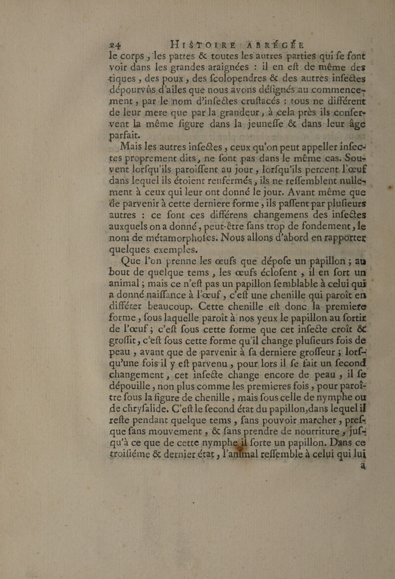 le corps ^ les patres & toutes les autres parties qui fe font voir dans les grandes araignées : il en eft de même des •tiques , des poux y des fcolopendres ôc des autres infeêles dépourvns^d ailes que nous avons délignés au .commence¬ ment y par le nom d’infecles cruftacés ; tous ne différent de leur mere que par'la grandeur, à ,cela près ils confer* vent la même figure dans la jeuneffe ôc dans leur âge I les autres infeôles y ceux qu*on peut appeller înfec-' tes proprement dits^ ne font pas dans le même cas. Sou¬ vent lorfqu’ils paroiffent au jour y lorfqu’ils percent l’cjeuf dans lequel ils étoient renfermés, ils ne reffemblent nuUe-^ ment à ceux qui leur ont donné le jour. Avant même que de parvenir à cette derniere forme y ils paffent par plufieurs autres : ce font ces différens changemens des infeôles auxquels on a donné, peut-être fans trop de fondement y le nom de métamorpholés. Nous allons d’abord en rapportei: quelques exemples. y Que l’on prenne les œufs que dépofe un papillon ; au bout de quelque tems , les œufs éclofent , il en fort un animal ; mais ce n’eft pas un papillon femblable à celui qui a donné naiffance à l’œuf, c’eft une chenille qui paroît en différer beaucoup. Cette chenille eft donc la premiefe forme y fous laquelle paroît à nos yeux le papillon au fortk de l’œuf ; c’eft fous cette forme que cet infeête croît Ôt groffit y c’eft fous cette forme qu’il change plufieurs fois de peau y avant que de parvenir à fa derniere groffeur ; lorf-; qu’une foisdl y eft parvenu , pour lors il fe fait un fécond changement, cet infeête change encore de peau y il fe dépouille y non plus comme les premières fois y pour paroi-; tre fous la figure de chenille y mais fous celle de nymphe ou de chryfalide. C’eft le fécond état du papillon,dans lequel il refte pendant quelque tems , fans pouvoir marcher, preA que fans mouvement, & fans prendre de nourriture , juf-' qu’à ce que de cette nymphe il forte un papillon. D^ns ce troifiéme ôç dernier état ; l’ammal relfemble à celyi qui lui A parfait. Mais