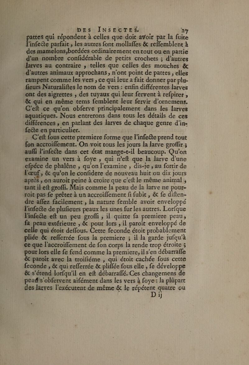 pattes qui répondent à celles que doit ay'oîr par la fuite i’infede parfait, les autres font mollafles ôc reffemblent à des mamelons^bordées ordinairement en tout ou en partie d’un nombre confidérable de petits crochets ; d’autres larves au contraire , telles que celles des mouches & d’autres animaux approchans > n’ont point de pattes ^ elles rampent comme les vers, ce qui leur a fait donner par plu- lieurs Naturaliftes le nom de vers : enfin différentes larves ont des aigrettes ^ des tuyaux qui leur fervent à refpirer , & qui en même tems femblent leur fervir d’ornemens. C’eft ce qu’on obferve principalement dans les larves aquatiques. Nous entrerons dans tous les détails de ces différences, en parlant des larves de chaque genre d’in- feéle en particulier. C’eft fous cette première forme que l’infeéle prend tout fon accroiffement. On voit tous les jours la larve groftîr ; aufti l’infeéle dans cet état mange-t-il beaucoup. Qu’on _ examine un vers à foye ) qui n’eft que la larve d’une efpéce de phalène > qu’on l’examine ) dis-je 5 au fortir de l’œuf, ôc qu^on le conlidere de nouveau huit ou dix jours après , on auroit peine à croire que c’eft le même animal , tant il eft groffi. Mais comme la peau de la larve ne pour- roit pas fe prêter à un accroiffement fi fubit, ôc fe diften- dre affez facilement, la nature femble avoir enveloppé l’infede de plufieurs peaux les unes furies autres. Lorfque l’infeSe eft un peu grolli , il quitte fa première peau, fa peau extérieure , ôc pour lors , il paroît enveloppé de celle qui étoit deffous. Cette fécondé étoit probablement pliée ôc refferrée fous la première ; il la garde jufqu’à ce que l’accroiffement de fon corps la rende trop étroite ; pour lors elle fe fend comme la première? il s’en débarraffe ôc paroît avec la troiliéme , qui étoit cachée fous cette fécondé ? ôc qui refferrée ôc pliffée fous elle , fe développe ôc s’étend lorfqu’il en eft débarraffé. Ces changemens de pea\îf s’obfervent aifément dans les vers à foye : la plupart des larves l’exécutent de même & le répètent quatre ou