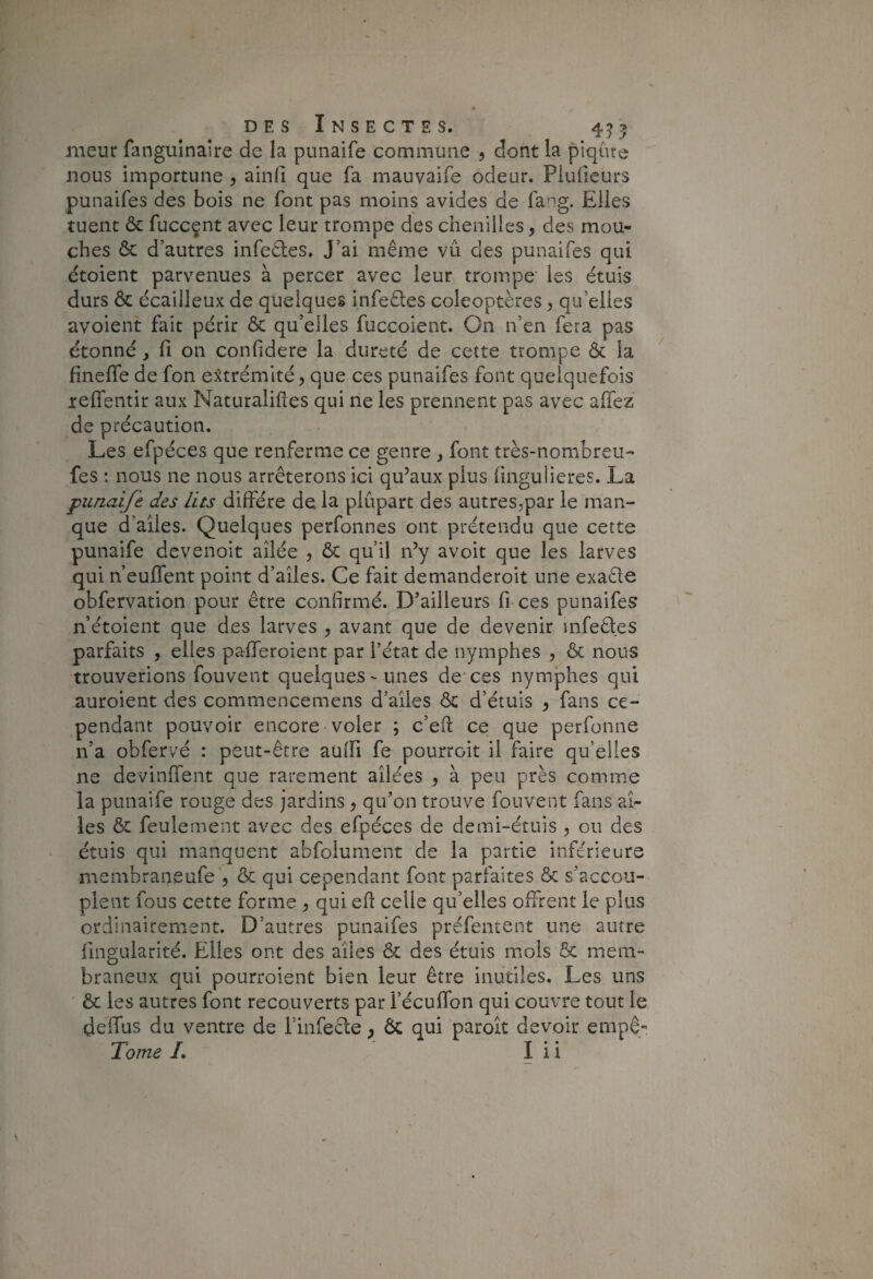 nieur fanguînaîre de la punaife commune > dont la piqûre nous importune , ainli que fa mauvaife odeur. Piuiicurs punaifes des bois ne font pas moins avides de fa-'ig. Elles tuent & fuccçnt avec leur trompe des chenilles, des mou¬ ches & d’autres infedles. J’ai même vû des punaifes qui étoient parvenues à percer avec leur trompe les étuis durs & écailleux de quelques infeêles coléoptères, qu’elles avoient fait périr & qu’elles fuccoient. On n’en fera pas étonné, fi on confidere la dureté de cette trompe & la fineffe de fon extrémité, que ces punaifes font quelquefois lelTentir aux Naturalifies qui ne les prennent pas avec affez de précaution. Les efpéces que renferme ce genre , font très-nombreu- fes ; nous ne nous arrêterons ici qu’aux plus fingulieres. La punaifi des lits diffère de la plupart des autres.par le man¬ que d’aîles. Quelques perfonnes ont prétendu que cette punaife devenoit ailée , ôc qu’il n’y avoit que les larves qui n’euffent point d’ailes. Ce fait demanderoit une exaêle obfervation pour être confirmé. D’ailleurs fi ces punaifes n’étoient que des larves , avant que de devenir infeêtes parfaits , elles pafferoient par l’état de nymphes , & nous trouverions fouvent quelques-unes de ces nymphes qui auroient des commencemens d’ailes & d’étuis , fans ce¬ pendant pouvoir encore voler ; c’eft ce que perfonne n’a obfervé : peut-être auffi fe pourroit il faire qu’elles ne devinffent que rarement ailées , à peu près comme la punaife rouge des jardins, qu’on trouve fouvent fans ai¬ les & feulement avec des efpéces de demi-étuis , ou des étuis qui manquent abfolument de la partie inférieure membraneufe , & qui cependant font parfaites & s’accou¬ plent fous cette forme , qui eft celle qu’elles offrent le plus ordinairement. D’autres punaifes préfentent une autre fingularité. Elles ont des ailes & des étuis mois ôc mem¬ braneux qui pourroient bien leur être inutiles. Les uns ôc les autres font recouverts par l’écuffon qui couvre tout le deffus du ventre de l’infecle, Ôc qui paroit devoir empê- Tome /. I i i