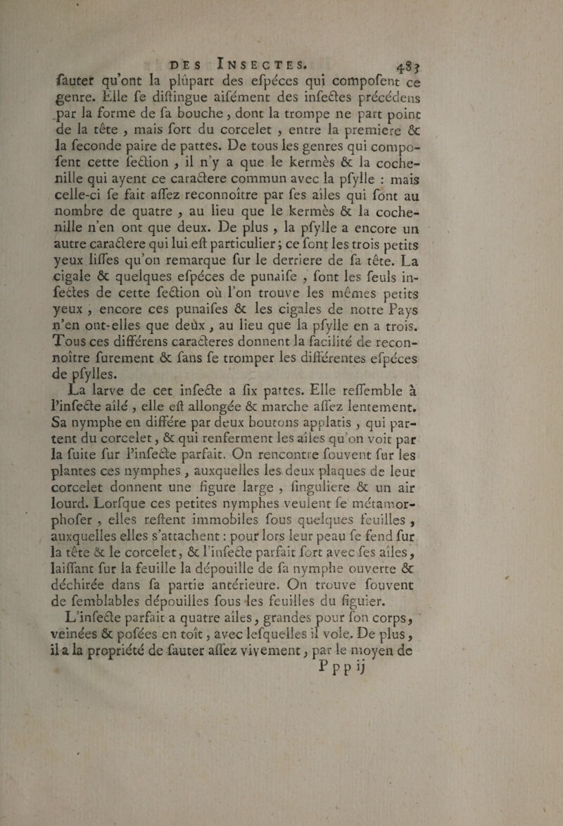 DES Insecte s. ^ 4$^ fauter qu’ont la plûpart des efpéces qui compofent ce genre. Elle fe diftingue aifément des infedes précédens ,par la forme de fa bouche, dont la trompe ne part point de la tête , mais fort du corcelet , entre la première 6c la fécondé paire de pattes. De tous les genres qui compo¬ fent cette fedion , il n’y a que le kermès 6c la coche¬ nille qui ayent ce caradere commun avec la pfylle : mais celle-ci fe fait affez reconnoître par fes ailes qui font au nombre de quatre , au lieu que le kermès ôc la coche¬ nille n’en ont que deux. De plus , la pfylle a encore un autre caradere qui lui eft particulier ; ce font les trois petits yeux lilTes qu’on remarque fur le derrière de fa tête. La cigale 6c quelques efpéces de punaife , font les feuls in- fedes de cette fedion où l’on trouve les mêmes petits yeux , encore ces punaifes 6c les cigales de notre Pays n’en ont-elles que deüx, au lieu que la pfylle en a trois. Tous ces différens caraderes donnent la facilité de recon¬ noître Purement ôc fans fe tromper les différentes efpéces de pfylles. La larve de cet infede a fix pattes. Elle reffemble à Pinfede ailé , elle eh allongée Ôc marche alfez lentement. Sa nymphe en diffère par deux boutons applatis , qui par¬ tent du corcelet, & qui renferment les ailes qu’on voit par la fuite fur Pinfeêfe parfait. On rencontre fouvent fur les plantes ces nymphes , auxquelles les deux plaques de leur corcelet donnent une figure large , finguliere ôc un air lourd. Lorfque ces petites nymphes veulent fe métamor- phofer , elles refient immobiles fous quelques feuilles , auxquelles elles s’attachent ; pour lors leur peau fe fend fur la tête ôc le corcelet, ôc Pinfede parfait fort avec fes ailes, laiffant fur la feuille la dépouille de fa nymphe ouverte ôc déchirée dans fa partie antérieure. On trouve fouvent de femblables dépouilles fous les feuilles du figuier. L’infede parfait a quatre ailes, grandes pour fon corps, veinées ôc pofées en toit, avec lefquelles il vole. De plus, il a la propriété de fauter affez vivement, par le moyen de Pppij