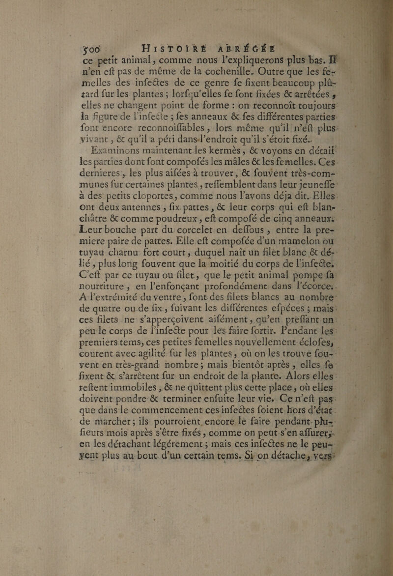 ce petit animal, comme nous TexpliqueronS plus bas. Il n’en eft pas de même de la cochenille^ Outre que les fer melles des infedes de ce genre fe fixent beaucoup plû- tard fur les plantes ; lorfqu’elles fe font fixées Ôc arrêtées , elles ne changent point de forme : on reconnoît toujours la figure de l’infecte ; fes anneaux ôc fes différentes parties^ font encore reconnoiffables, lors même qu’il n’eft plus- yivant, Ôc qu’il a péri dans-l’endroit qu’il s’étoit fixé,^ Examinons maintenant les kermès, ôc voyons en détaii- îes parties dont font compofés les mâles ôc les femelles. Ces dernieres,. les plus aifées à trouver, ôc fouvent très-com¬ munes furcertaines plantes, reffemblent dans leur jeuneffe' à des petits cloportes, comme nous l’avons déjà dit. Elles ont deux antennes , fix.pattes, ôc leur corps qui eft blan¬ châtre ôc comme poudreux, eft compofé de cinq anneaux; Leur bouche part du corcelet en deffous , entre la pre^ miere paire de pattes. Elle eft compofée d’un mamelon ou tuyau charnu fort court, duquel naît un filet blanc ôc dé¬ lié , plus long fouvent que la moitié du corps de l’infede. C’eft par ce tuyau ou filet, que le petit animal pompe fa nourriture, en l’enfonçant profondément dans l’écorce;. A l’extrémité du ventre , font des filets blancs au nombre' de quatre ou de fix , fuivant les différentes efpéces ; mais ces filets ne s’apperçoivent aifément,,qu’en prefiant un peu le corps de l’infeâe pour les faire fortir. Pendant les premiers tems, ces petites femelles nouvellement éciofes> courent avec agilité fur les plantes, où on les trouve fou- vent en très-grand nombre; mais bientôt après , elles fe fixent ôc s’arrêtent fur un endroit de la plante. Alors elles ' reftent immobiles , ôc ne quittent plus cette place, ou elles doivent pondre ôc terminer enfuite leur vie. Cen’eft pas* que dans le commencement ces infeêles foient hors d’état de marcher; ils pourroient encore le faire pendant-phi- fleurs mois après s’être fixés, comme on peut s’en affurery.v en les détachant légèrement ; mais ces infedes ne le peu- yent plus au bout d’un certain tems. Si pn détache, ver§*