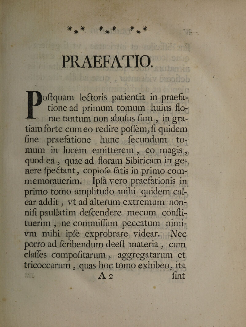 AL. A?y A£» AL) a' a*- aV * * PRAEFATIO. loflquam leporis patientia in praefa¬ tione ad primum tomum huius flo¬ rae tantum non abufus fum , in gra¬ tiam forte cum eo redire poflem, fi quidem fine praefatione hunc fecundum to¬ mum in lucem emitterem 9 eo magis, quod ea 5 quae ad floram Sibiricam in ge¬ nere fpeftantj copiofe fatis in primo com- memorauerim. Ipfa vero praefationis in primo tomo amplitudo mihi quidem cal¬ car addit, vt ad alterum extremum non- nifi paullatim defcendere mecum confli- tuerim , ne commiflum peccatum nimi- vm mihi ipfe exprobrare videar. Nec porro ad fcribendum deeft materia 9 cum clafles compofitarum, aggregatarum et tricoccarum, quas hoc tomo exhibeo5 ita A 2 fint v