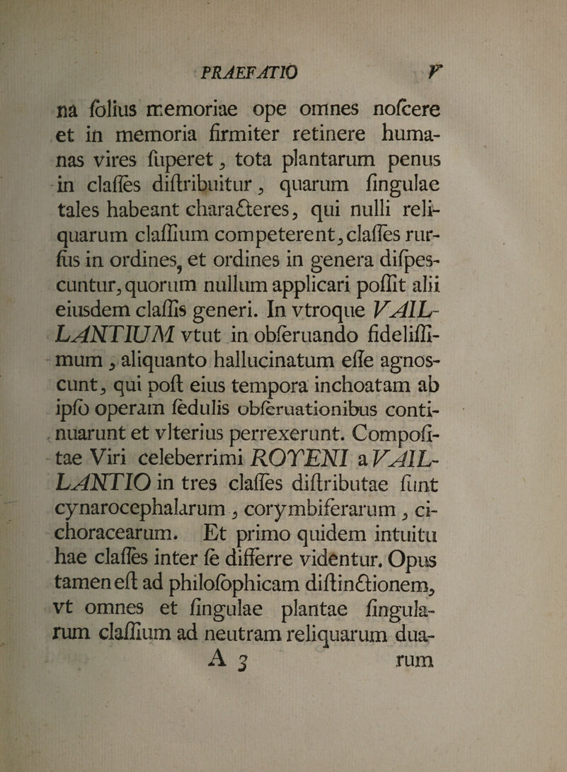 m fblius memoriae ope omnes nofcere et in memoria firmiter retinere huma¬ nas vires fuperet , tota plantarum penus in clades diflribuitur, quarum fingulae tales habeant characteres, qui nulli reli¬ quarum claffium competerent, clades rur- fus in ordines, et ordines in genera difpes- cuntur, quorum nullum applicari poflit alii eiusdem cladis generi. In vtroque VA1L- LENTIUM vtut in obferuando fideliffi- mum, aliquanto hallucinatum ede agnos¬ cunt, qui pofl eius tempora inchoatam ab ipfo operam fedulis obferuationibus conti¬ nuarunt et vlterius perrexerunt. Compoti¬ tae Viri celeberrimi ROTEN1 a VAIL- LARTIO in tres clades di (tributae funt cynarocephalarum , corymbiferarum, ci- choracearum. Et primo quidem intuitu hae clades inter fe differre videntur. Opus tamen eft ad philofophicam diftinCtionem, vt omnes et dngulae plantae fingula- rum cladium ad neutram reliquarum dua- A 2 rum