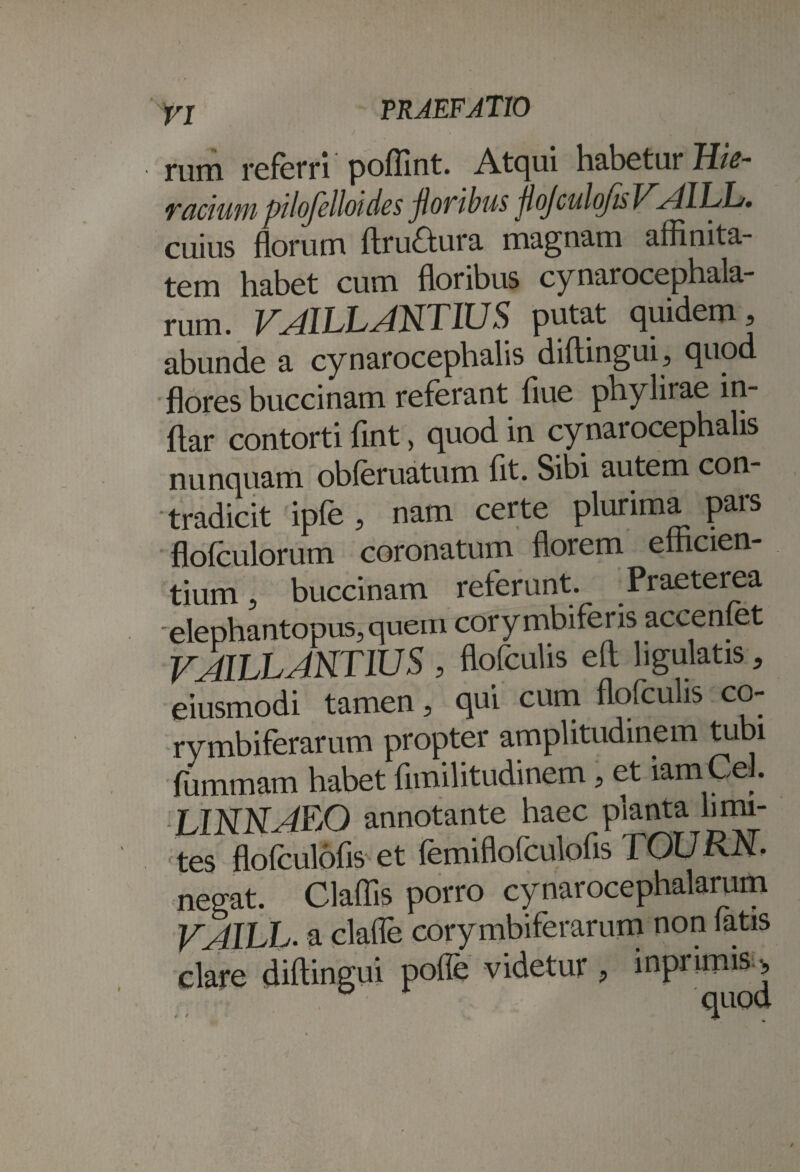 rum referri poflint. Atqui habetur Hic- ractum pilofelloides floribus flojculofis VAIIAj, cuius florum ftruaura magnam afflnita- tem habet cum floribus cynarocephala- rum. V^AILL ANTIUS putat quidem? abunde a cynarocephalis diftingui? quod flores buccinam referant flue phylirae in- flar contorti flnt, quod in cynarocephalis nunquam obferuatum flt. Sibi autem con¬ tradicit ipfe ? nam certe plurima pars flofculorum coronatum florem efficien¬ tium ? buccinam referunt. Praeterea elephantopus, quem corymbiferis accenfet VAILLANTIUS , flofculis efl hgulatis ? eiusmodi tamen, qui cum flofculis co¬ rymbiferarum propter amplitudinem tubi flimmam habet flmilitudinem ? et iamCej. L1NNAEO annotante haec planta limi¬ tes flofculofis et femiflofculofls TOURN, negat Claflis porro . a clalle cor diftingui poffe cynarocephaiarum m non fatis • • quod )