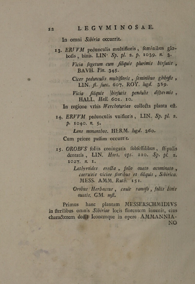 XI In omni Sibiria occurrit. 13. ERJVM pedunculis multifloris, feminibus glo- bofis, binis. LIN* Sp. pl- 2,. p. 1039* ti. 3* Vicia fegetum cum filiquis plurimis hirfutis r BAVH. P in. 345* Cicer pedunculis multifloris r feminibus globojis r LIN. fi. fuec. 607. ROY. lugd. 3 »9* Vicia ftliquis \hirfutis pendulis difpeimis , HALL. Hell. 601. 10. In regione vrbis Werchoturiae collega planta eft. 14. ERVVM pedunculis vnifloris, LIN. Sp. pl. 2* p. 1040. n. 5. Lens monanthos. HERM. lugd. 360. Cum priore paflim occurrit. 15. OROBVS foliis coniugatis fubfeffilibus, ftipulis dentatis , LIN. Hort. vps. 220. Sp. pl. 2. 1027. nr 1. Lathyroides ere&a r folio ouato acuminato , caeruleis viciae floribus et liliquis , Sibirica. MESS. AMM. Ruth. 15*. Orobus Herbaceus , caule ramofo , foliis binis ouatis: GM. mJL Primus hanc plantam MESSERSCHM1D1VS in fterilibus omnis Sibiriae locis florentem lnuenir,. eius charaderem dedit Iconemqiie in opere AMMANNIA- NO