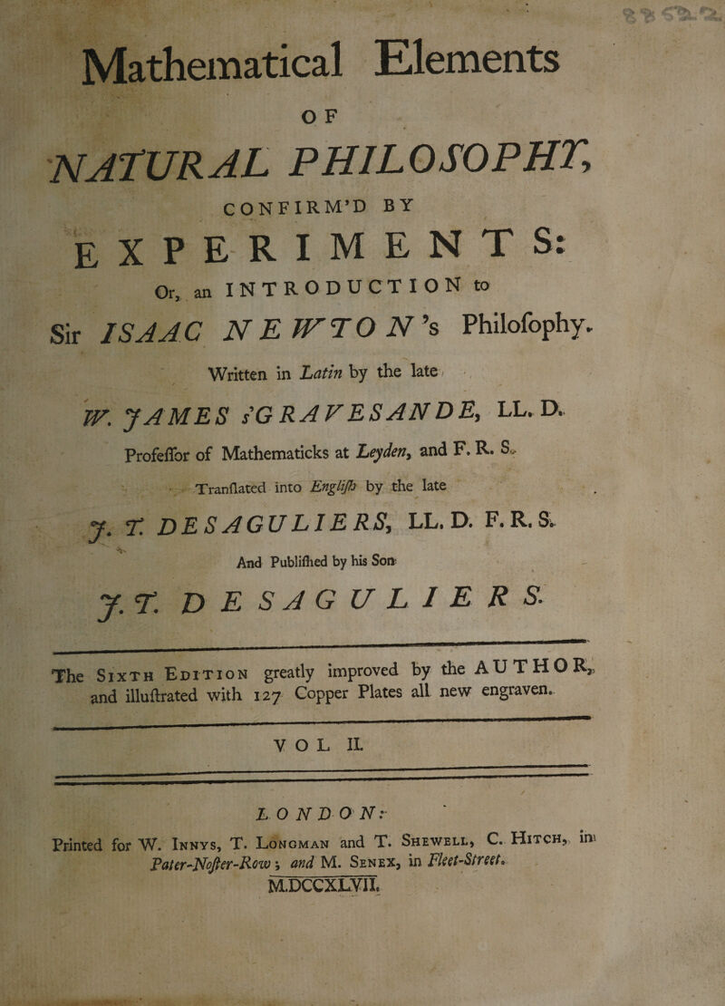 Mathematical Elements O F natural philosophy CONFIRM’D BY EXPERIMENTS: Or, an INTRODUCTION to Sir ISAAC NEfTTON’s Phiiofophy. Written in Latin by the late, / * W. JAMES sG RAVES AN DE, LL. D. Profeffor of Mathematicks at Leyden, and F. R. S*. Tranflatecl into Englijh by the late D ES AGU LIE RS, LL. D. F* R. Si. ■V And Publifiied by his Son- J.r. DESAGULIERS. The Sixth Edition greatly improved by the AUTHOR, and illuftrated with 127 Copper Plates all new engraven. VOL II. LONDON:- Printed for W. Innys, T. Longman and T. Shewell, C. Hitch,, in. Pater-Nofter-Row, and M. Senex, in Fleet-Street* MUCCXLVII.