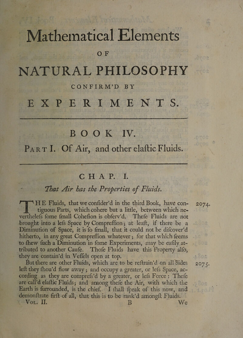 Mathematical Elements O F NATURAL PHILOSOPHY CONFIRM’D BY EXPERIMENTS. BOOK IV. Part I. Of Air, and other elaftic Fluids. CHAP.I. That Air has the Properties of Fhiids. ' g ' H E Fluids, that we confider’d in the third Book, have con¬ tiguous Parts, which cohere but a little, between which ne- verthelefs fome fmall Cohefion is obferv’d. Thefe Fluids are not brought into a lefs Space by Compreffion; at leaft, if there be a Diminution of Space, it is fo fmall, that it could not be difeover’d hitherto, in any great Compreffion whatever; for that which feems to ffiew fuch a Diminution in fome Experiments, may be ealily at¬ tributed to another Caufe, Thofe Fluids have this Property alfo, they are contain’d in Veffels open at top. But there are other Fluids, which are to be reftrain’d on alllSides left they ffiou’d flow away; and occupy a greater, or lefs Space, ac¬ cording as they are comprefs’d by a greater, or lefs Force : Thefe are call’d elaftic Fluids; and among thefe the Air, with which the Earth is furrounded, is the chief. I fhall fpeak of this now, and demonftrate firft of all, that this is to be rank’d amongft Fluids. Vol. II. B We 2074. 2075.