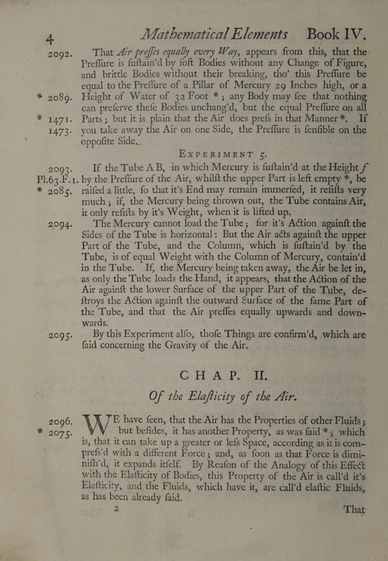 2092. * 2089- * 147I* H73 • 2093. PI.63.F.1 * 2085. 2094. 2095. 2096. * 2075. Mathematical Elements Book IV. 1 That Air prejfes equally every Way, appears from this, that the Preffure is fuflain’d by foft Bodies without any Change of Figure, and brittle Bodies without their breaking, tho’ this Preffure be equal to the Preffure of a Pillar of Mercury 29 Inches high, or a Height of Water of 32 Foot * ; any Body may fee that nothing can preferve thefe Bodies unchang’d, but the equal Preffure on all Parts 5 but it is plain that the Air does prefs in that Manner*. If you take away the Air on one Side, the Preffure is fenfible on the oppofite Side._ Experiment 5. If the Tube A B, in which Mercury is fuflain’d at the Height f . by the Preffure of the Air, whilft the upper Part is left empty *, be raifed a little, fo that it’s End may remain immerfed, it refifls very much , if, the Mercury being thrown out, the Tube contains Air, it only refills by it’s Weight, when it is lifted up. The Mercury cannot load the Tube; for it’s Adlion againfl the Sides of the Tube is horizontal: But the Air adls againfl the upper Part of the Tube, and the Column, which is fuftain’d by the Tube, is of equal Weight with the Column of Mercury, contain’d in the Tube. If, the Mercury being taken away, the Air be let in, as only the Tube loads the Hand, it appears, that the Adlion of the Air againfl the lower Surface of the upper Part of the Tube, de- flroys the Adtion againfl the outward Surface of the fame Part of the Tube, and that the Air preffes equally upwards and down¬ wards. By this Experiment alfo, thofe Things are confirm’d, which are faid concerning the Gravity of the Air. CHAP. II. Of the Elaflicity of the Air. WE have feen, that the Air has the Properties of other Fluids; but befides, it has another Property, as was faid * ; which is, that it can take up a greater or lefs Space, according as it is com- . prefs’d with a different Force; and, as foon as that Force is dimi- nifli’d, it expands itfelf. By Reafon of the Analogy of this Effedt with the Elaflicity of Bodies, this Property of the Air is call’d it’s Elaflicity, and the Fluids, which have it, are call’d elaflic Fluids, as has been already faid. 2 That
