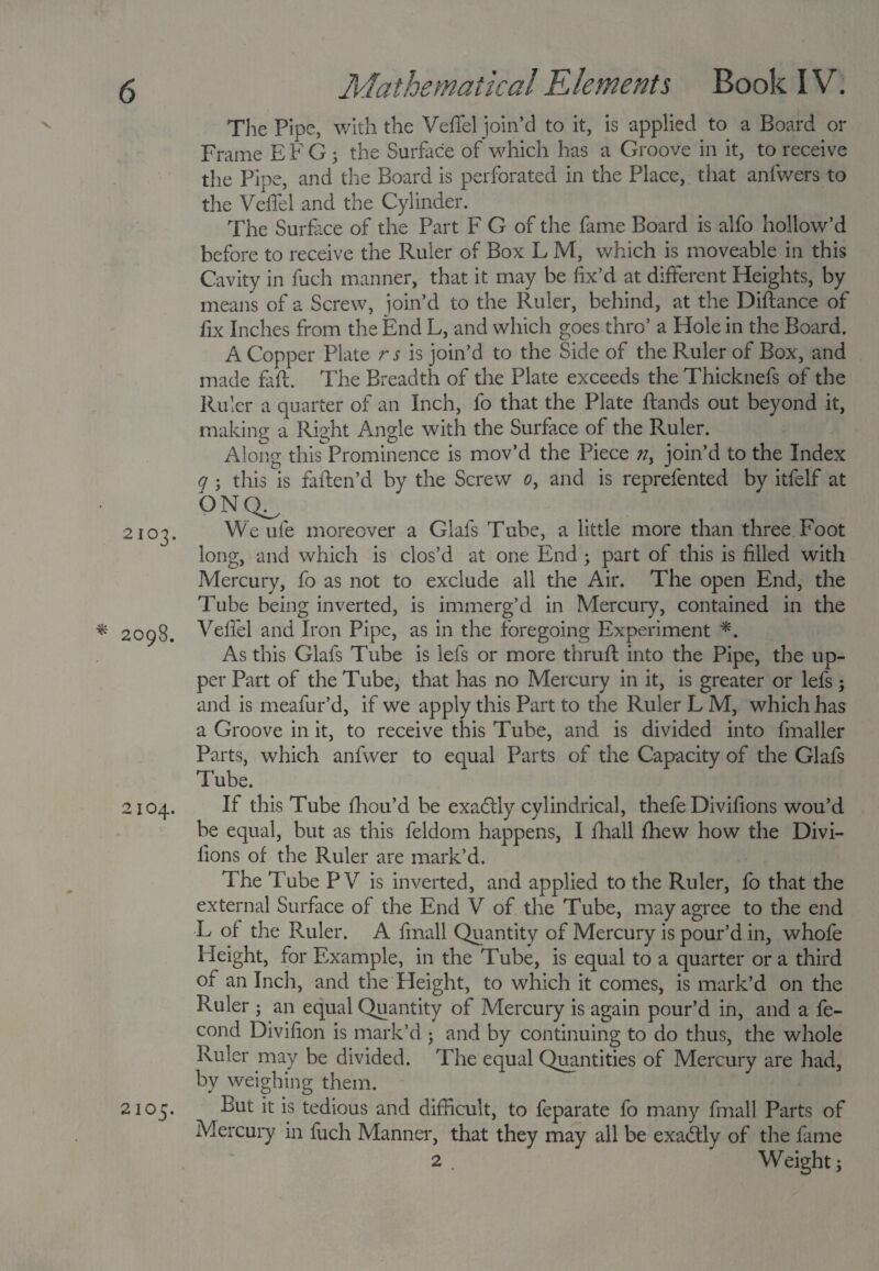 The Pipe, with the Veffel join’d to it, is applied to a Board or Frame E F G ; the Surface of which has a Groove in it, to receive the Pipe, and the Board is perforated in the Place, that anfwers to the Veffel and the Cylinder. The Surface of the Part F G of the fame Board is alfo hollow’d before to receive the Ruler of Box L M, which is moveable in this Cavity in fuch manner, that it may be fix’d at different Heights, by means of a Screw, join’d to the Ruler, behind, at the Diftance of fix Inches from the End L, and which goes thro’ a Hole in the Board. A Copper Plate r s is join’d to the Side of the Ruler of Box, and made faff. The Breadth of the Plate exceeds the Thicknefs of the Ruler a quarter of an Inch, fo that the Plate ftands out beyond it, making a Right Angle with the Surface of the Ruler. Along this Prominence is mov’d the Piece ?iy join’d to the Index q ; this is faften’d by the Screw o, and is reprefented by itfelf at ONQ^ 2103. We ufe moreover a Glafs Tube, a little more than three Foot long, and which is clos’d at one End ; part of this is filled with Mercury, fo as not to exclude all the Air. The open End, the Tube being inverted, is immerg’d in Mercury, contained in the * 2098. Veffel and Iron Pipe, as in the foregoing Experiment *. As this Glafs Tube is iefs or more thruft into the Pipe, the up¬ per Part of the Tube, that has no Mercury in it, is greater or lefs ; and is meafur’d, if we apply this Part to the Ruler L M, which has a Groove in it, to receive this Tube, and is divided into fmaller Parts, which anfwer to equal Parts of the Capacity of the Glafs Tube. 2104. If this Tube fhou’d be exadlly cylindrical, thefe Divifions wou’d be equal, but as this feldom happens, I {hall fhew how the Divi¬ fions of the Ruler are mark’d. The Tube P V is inverted, and applied to the Ruler, fo that the external Surface of the End V of the Tube, may agree to the end L of the Ruler. A fmall Quantity of Mercury is pour’d in, whofe Height, for Example, in the Tube, is equal to a quarter or a third of an Inch, and the Height, to which it comes, is mark’d on the Ruler ; an equal Quantity of Mercury is again pour’d in, and a fe- cond Divifion is mark’d ; and by continuing to do thus, the whole Ruler may be divided. The equal Quantities of Mercury are had, by weighing them. 2105. But it is tedious and difficult, to feparate fo many fmall Parts of Mercury in fuch Manner, that they may all be exactly of the fame 2 . Weighty