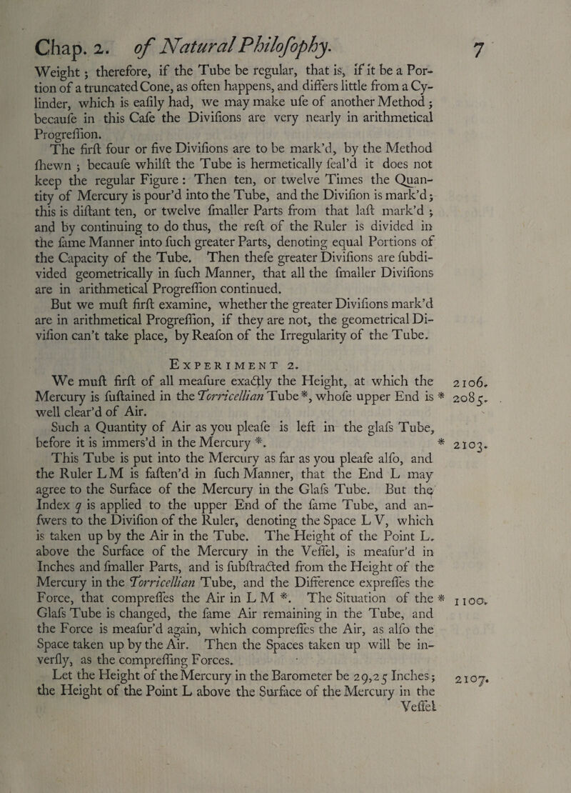 Weight; therefore, if the Tube be regular, that is, if it be a Por¬ tion of a truncated Cone, as often happens, and differs little from a Cy¬ linder, which is eafily had, we may make ufe of another Method ; becaufe in this Cafe the Divifions are very nearly in arithmetical Progreffion. The firft four or five Divifions are to be mark’d, by the Method fhewn ; becaufe whilft the Tube is hermetically feal’d it does not keep the regular Figure : Then ten, or twelve Times the Quan¬ tity of Mercury is pour’d into the Tube, and the Divifion is mark’d y this is diftant ten, or twelve fmaller Parts from that laft mark’d ; and by continuing to do thus, the reft of the Ruler is divided in the fame Manner into fuch greater Parts, denoting equal Portions of the Capacity of the Tube. Then thefe greater Divifions are fubdi- vided geometrically in fuch Manner, that all the fmaller Divifions are in arithmetical Progreffion continued. But we muft firft examine, whether the greater Divifions mark’d are in arithmetical Progreffion, if they are not, the geometrical Di¬ vifion can’t take place, byReafonof the Irregularity of the Tube. Experiment 2. We muft firft of all meafure exactly the Height, at which the Mercury is fuftained in the Torricellian Tube*, whofe upper End is * well clear’d of Air. Such a Quantity of Air as you pleafe is left in the glafs Tube, before it is immers’d in the Mercury *. * This Tube is put into the Mercury as far as you pleafe alfo, and the Ruler L M is faften’d in fuch Manner, that the End L may agree to the Surface of the Mercury in the Glafs Tube. But the Index q is applied to the upper End of the fame Tube, and an- fwers to the Divifion of the Ruler, denoting the Space L V, which is taken up by the Air in the Tube. The Height of the Point L. above the Surface of the Mercury in the Vefifel, is meafur’d in Inches and fmaller Parts, and is fubftradled from the Height of the Mercury in the Torricellian Tube, and the Difference exprefies the Force, that compreffes the Air in L M **. The Situation of the * Glafs Tube is changed, the fame Air remaining in the Tube, and the Force is meafur’d again, which compreffes the Air, as alfo the Space taken up by the Air. Then the Spaces taken up will be in- verfly, as the compreffing Forces. Let the Height of the Mercury in the Barometer be 29,25 Inches; the Height of the Point L above the Surface of the Mercury in the Yeffei 2106, 2085, 2103. I TOOv 2107.